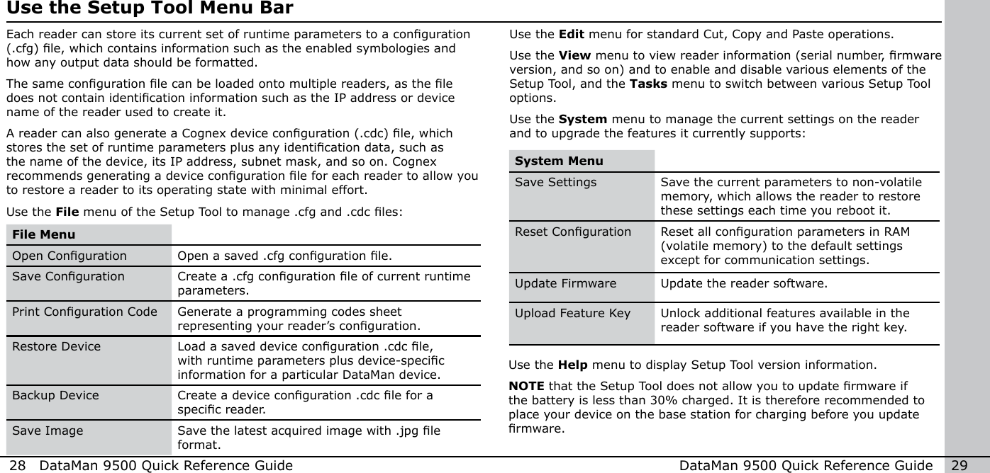 28  DataMan 9500 Quick Reference Guide DataMan 9500 Quick Reference Guide   29Use the Setup Tool Menu BarEach reader can store its current set of runtime parameters to a conguration (.cfg) le, which contains information such as the enabled symbologies and how any output data should be formatted. The same conguration le can be loaded onto multiple readers, as the le does not contain identication information such as the IP address or device name of the reader used to create it.A reader can also generate a Cognex device conguration (.cdc) le, which stores the set of runtime parameters plus any identication data, such as the name of the device, its IP address, subnet mask, and so on. Cognex recommends generating a device conguration le for each reader to allow you to restore a reader to its operating state with minimal effort. Use the File menu of the Setup Tool to manage .cfg and .cdc les: File MenuOpen Conguration Open a saved .cfg conguration le. Save Conguration Create a .cfg conguration le of current runtime parameters. Print Conguration Code Generate a programming codes sheet representing your reader’s conguration.Restore Device Load a saved device conguration .cdc le, with runtime parameters plus device-specic information for a particular DataMan device. Backup Device Create a device conguration .cdc le for a specic reader. Save Image Save the latest acquired image with .jpg le format.Use the Edit menu for standard Cut, Copy and Paste operations. Use the View menu to view reader information (serial number, rmware version, and so on) and to enable and disable various elements of the Setup Tool, and the Tasks menu to switch between various Setup Tool options. Use the System menu to manage the current settings on the reader and to upgrade the features it currently supports: System MenuSave Settings Save the current parameters to non-volatile memory, which allows the reader to restore these settings each time you reboot it.Reset Conguration Reset all conguration parameters in RAM (volatile memory) to the default settings except for communication settings.Update Firmware Update the reader software.Upload Feature Key Unlock additional features available in the reader software if you have the right key.Use the Help menu to display Setup Tool version information. NOTE that the Setup Tool does not allow you to update rmware if the battery is less than 30% charged. It is therefore recommended to place your device on the base station for charging before you update rmware.