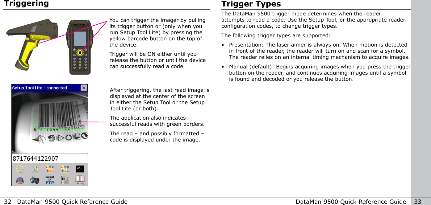 32  DataMan 9500 Quick Reference Guide DataMan 9500 Quick Reference Guide   33TriggeringAfter triggering, the last read image is displayed at the center of the screen in either the Setup Tool or the Setup Tool Lite (or both).The application also indicates successful reads with green borders.The read – and possibly formatted – code is displayed under the image.You can trigger the imager by pulling its trigger button or (only when you run Setup Tool Lite) by pressing the yellow barcode button on the top of the device.Trigger will be ON either until you release the button or until the device can successfully read a code.Trigger TypesThe DataMan 9500 trigger mode determines when the reader attempts to read a code. Use the Setup Tool, or the appropriate reader conguration codes, to change trigger types. The following trigger types are supported:•  Presentation: The laser aimer is always on. When motion is detected in front of the reader, the reader will turn on and scan for a symbol. The reader relies on an internal timing mechanism to acquire images.•  Manual (default): Begins acquiring images when you press the trigger button on the reader, and continues acquiring images until a symbol is found and decoded or you release the button. 1 2modeFtabalt34 5 67 8 90-+abc defghi jkl mnopqrs tuv wxyz