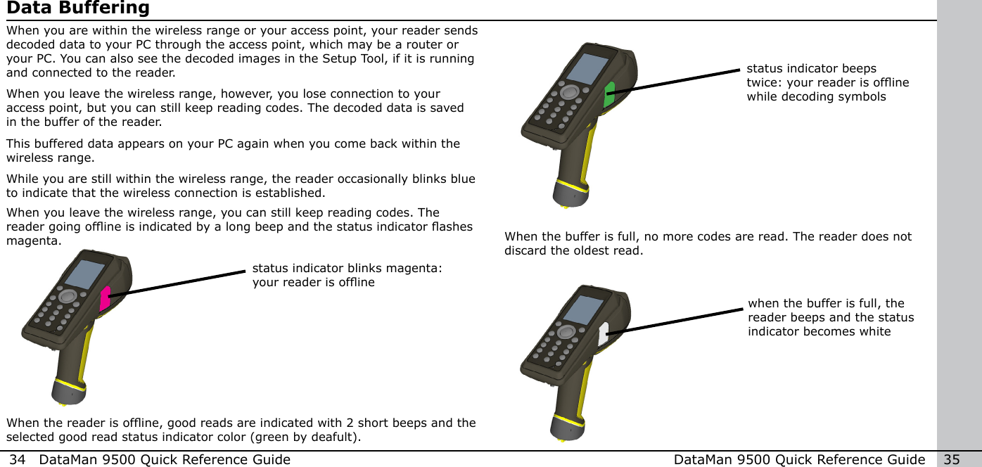 34  DataMan 9500 Quick Reference Guide DataMan 9500 Quick Reference Guide   35Data BufferingWhen you are within the wireless range or your access point, your reader sends decoded data to your PC through the access point, which may be a router or your PC. You can also see the decoded images in the Setup Tool, if it is running and connected to the reader.When you leave the wireless range, however, you lose connection to your access point, but you can still keep reading codes. The decoded data is saved in the buffer of the reader. This buffered data appears on your PC again when you come back within the wireless range. While you are still within the wireless range, the reader occasionally blinks blue to indicate that the wireless connection is established.status indicator blinks magenta: your reader is ofineWhen the reader is ofine, good reads are indicated with 2 short beeps and the selected good read status indicator color (green by deafult).status indicator beeps twice: your reader is ofine while decoding symbolswhen the buffer is full, the reader beeps and the status indicator becomes whiteWhen you leave the wireless range, you can still keep reading codes. The reader going ofine is indicated by a long beep and the status indicator ashes magenta. When the buffer is full, no more codes are read. The reader does not discard the oldest read. 