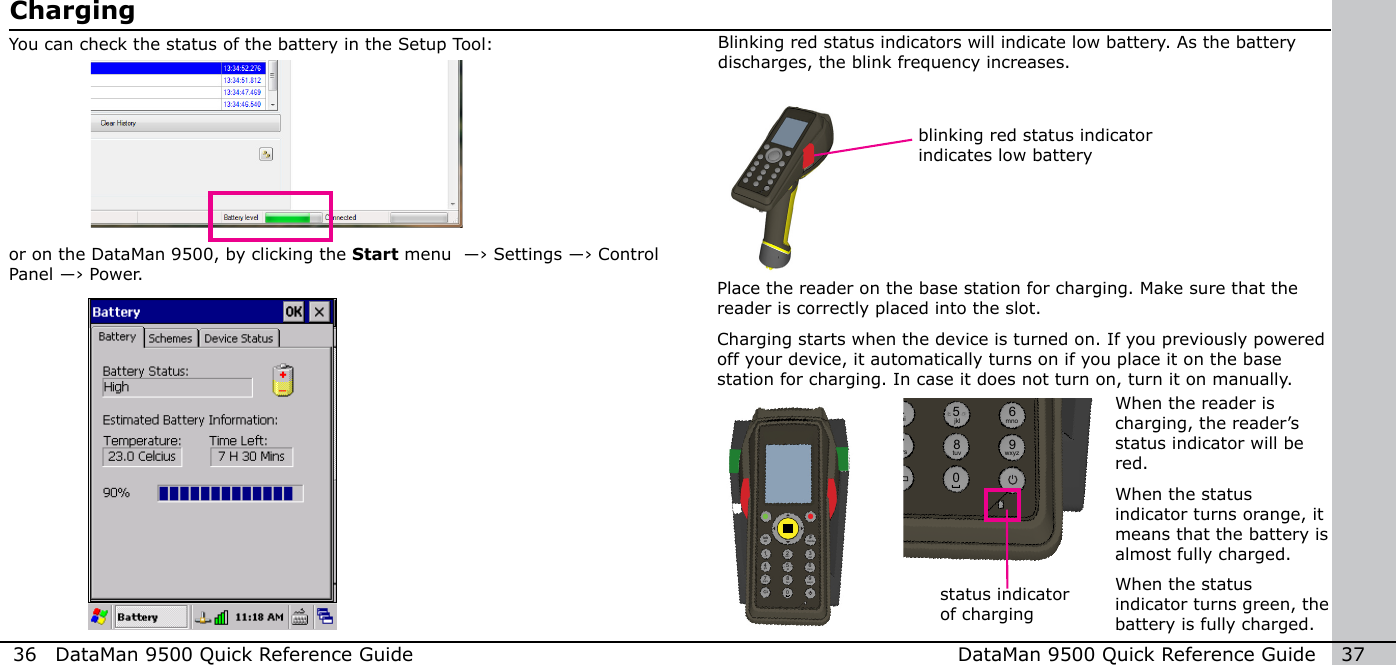 36  DataMan 9500 Quick Reference Guide DataMan 9500 Quick Reference Guide   37ChargingYou can check the status of the battery in the Setup Tool:or on the DataMan 9500, by clicking the Start menu  ―› Settings ―› Control Panel ―› Power.blinking red status indicator indicates low batteryBlinking red status indicators will indicate low battery. As the battery discharges, the blink frequency increases.Place the reader on the base station for charging. Make sure that the reader is correctly placed into the slot. Charging starts when the device is turned on. If you previously powered off your device, it automatically turns on if you place it on the base station for charging. In case it does not turn on, turn it on manually.When the reader is charging, the reader’s status indicator will be red. When the status indicator turns orange, it means that the battery is almost fully charged.When the status indicator turns green, the battery is fully charged.12modeFtabalt345 678 90-+abc defghi jkl mnopqrs tuv wxyz12modeFtabalt345 678 90-+abc defghijkl mnopqrstuv wxyzstatus indicator of charging