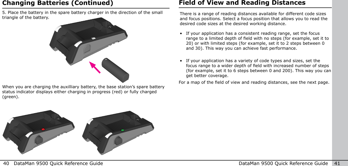 40  DataMan 9500 Quick Reference Guide DataMan 9500 Quick Reference Guide   41When you are charging the auxilliary battery, the base station’s spare battery status indicator displays either charging in progress (red) or fully charged (green).5. Place the battery in the spare battery charger in the direction of the small triangle of the battery.Changing Batteries (Continued) Field of View and Reading DistancesThere is a range of reading distances available for different code sizes and focus positions. Select a focus position that allows you to read the desired code sizes at the desired working distance.•  If your application has a consistent reading range, set the focus range to a limited depth of eld with no steps (for example, set it to 20) or with limited steps (for example, set it to 2 steps between 0 and 30). This way you can achieve fast performance.•  If your application has a variety of code types and sizes, set the focus range to a wider depth of eld with increased number of steps (for example, set it to 6 steps between 0 and 200). This way you can get better coverage.For a map of the eld of view and reading distances, see the next page.