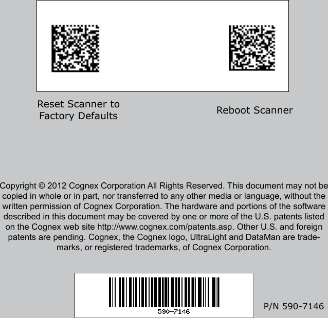 Reader Control CodesReset Scanner to Factory Defaults Reboot ScannerP/N 590-7146Copyright © 2012 Cognex Corporation All Rights Reserved. This document may not be copied in whole or in part, nor transferred to any other media or language, without the written permission of Cognex Corporation. The hardware and portions of the software described in this document may be covered by one or more of the U.S. patents listed on the Cognex web site http://www.cognex.com/patents.asp. Other U.S. and foreign patents are pending. Cognex, the Cognex logo, UltraLight and DataMan are trade-marks, or registered trademarks, of Cognex Corporation. Reset Scanner to Factory Defaults Reboot Scanner