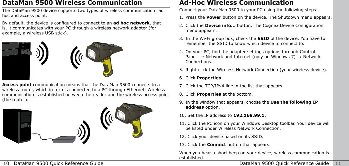 10  DataMan 9500 Quick Reference Guide DataMan 9500 Quick Reference Guide   11DataMan 9500 Wireless CommunicationThe DataMan 9500 device supports two types of wireless communication: ad hoc and access point. By default, the device is congured to connect to an ad hoc network, that is, it communicates with your PC through a wireless network adapter (for example, a wireless USB stick). Access point communication means that the DataMan 9500 connects to a wireless router, which in turn is connected to a PC through Ethernet. Wireless communication is established between the reader and the wireless access point (the router).Ad-Hoc Wireless CommunicationConnect your DataMan 9500 to your PC using the following steps:1. Press the Power button on the device. The Shutdown menu appears.2. Click the Device info... button. The Cognex Device Conguration menu appears.3. In the Wi-Fi group box, check the SSID of the device. You have to remember the SSID to know which device to connect to.4. On your PC, nd the adapter settings options through Control Panel ―› Network and Internet (only on Windows 7)―› Network Connections. 5. Right-click the Wireless Network Connection (your wireless device).6. Click Properties.7. Click the TCP/IPv4 line in the list that appears. 8. Click Properties at the bottom.9. In the window that appears, choose the Use the following IP address option.10. Set the IP address to 192.168.99.1. 11. Click the PC icon on your Windows Desktop toolbar. Your device will     be listed under Wireless Network Connection.12. Click your device based on its SSID. 13. Click the Connect button that appears.When you hear a short beep on your device, wireless communication is established.