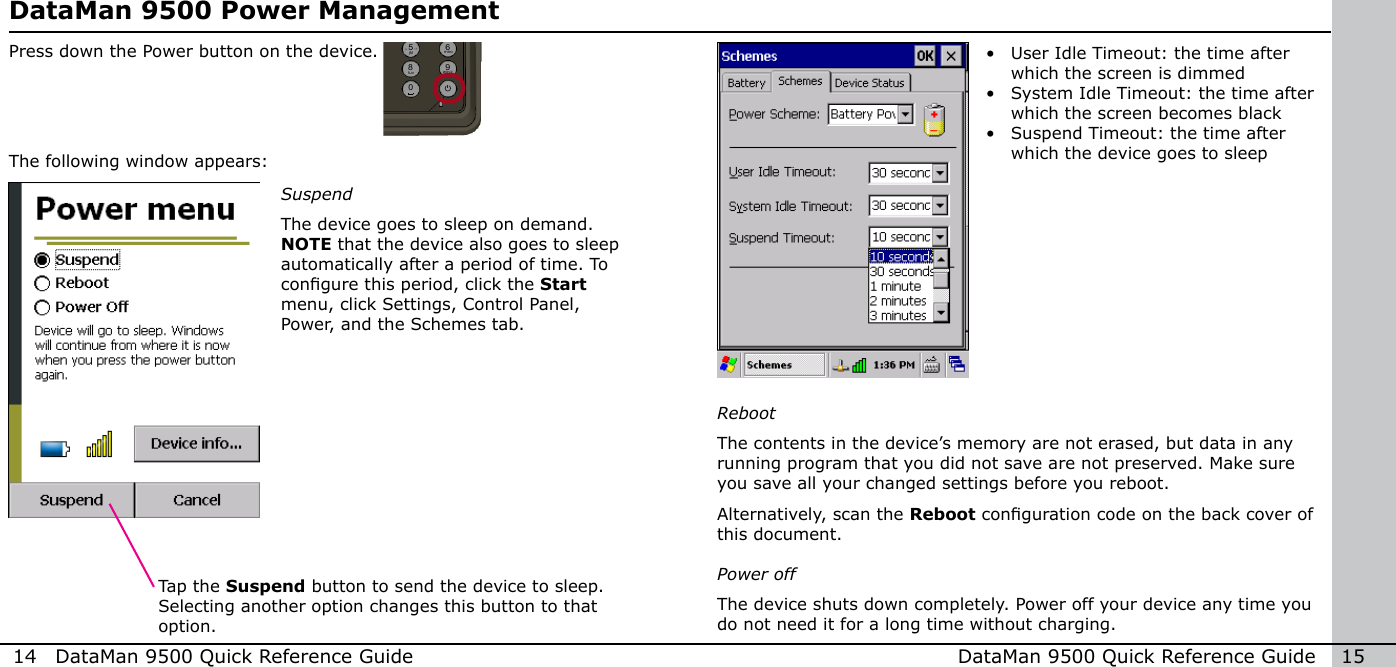 14  DataMan 9500 Quick Reference Guide DataMan 9500 Quick Reference Guide   15DataMan 9500 Power ManagementPress down the Power button on the device.The following window appears:SuspendThe device goes to sleep on demand. NOTE that the device also goes to sleep automatically after a period of time. To congure this period, click the Start menu, click Settings, Control Panel, Power, and the Schemes tab.Tap the Suspend button to send the device to sleep. Selecting another option changes this button to that option.•  User Idle Timeout: the time after which the screen is dimmed•  System Idle Timeout: the time after which the screen becomes black•  Suspend Timeout: the time after which the device goes to sleepRebootThe contents in the device’s memory are not erased, but data in any running program that you did not save are not preserved. Make sure you save all your changed settings before you reboot. Alternatively, scan the Reboot conguration code on the back cover of this document.Power offThe device shuts down completely. Power off your device any time you do not need it for a long time without charging.1 2modeFtabalt34 5 67 8 90-+abc defghi jkl mnopqrs tuv wxyz