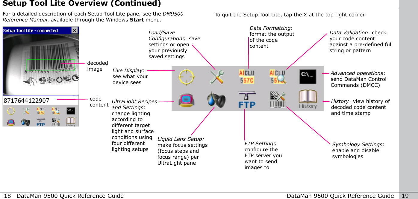 18  DataMan 9500 Quick Reference Guide DataMan 9500 Quick Reference Guide   19For a detailed description of each Setup Tool Lite pane, see the DM9500 Reference Manual, available through the Windows Start menu.Setup Tool Lite Overview (Continued)To quit the Setup Tool Lite, tap the X at the top right corner.decoded imagecode contentLive Display: see what your device seesUltraLight Recipes and Settings: change lighting according to different target light and surface conditions using four different lighting setupsLoad/Save Congurations: save settings or open your previously saved settingsLiquid Lens Setup: make focus settings (focus steps and focus range) per UltraLight paneData Formatting: format the output of the code contentData Validation: check your code content against a pre-dened full string or patternFTP Settings: congure the FTP server you want to send images toAdvanced operations: send DataMan Control Commands (DMCC)Symbology Settings: enable and disable symbologiesHistory: view history of decoded code content and time stamp