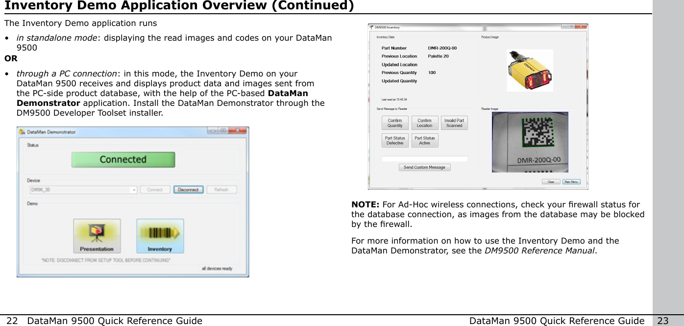 22  DataMan 9500 Quick Reference Guide DataMan 9500 Quick Reference Guide   23OR• through a PC connection: in this mode, the Inventory Demo on your DataMan 9500 receives and displays product data and images sent from the PC-side product database, with the help of the PC-based DataMan Demonstrator application. Install the DataMan Demonstrator through the DM9500 Developer Toolset installer.Inventory Demo Application Overview (Continued)For more information on how to use the Inventory Demo and the DataMan Demonstrator, see the DM9500 Reference Manual.NOTE: For Ad-Hoc wireless connections, check your rewall status for the database connection, as images from the database may be blocked by the rewall.The Inventory Demo application runs• in standalone mode: displaying the read images and codes on your DataMan 9500