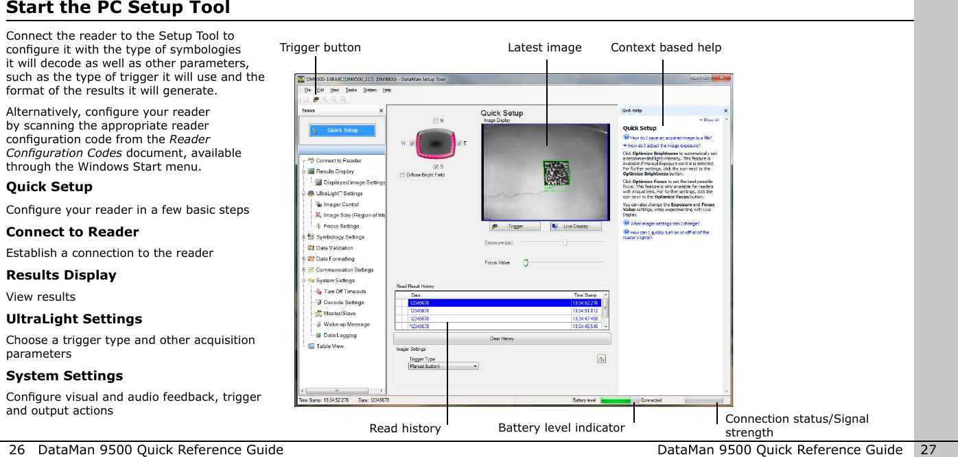 26  DataMan 9500 Quick Reference Guide DataMan 9500 Quick Reference Guide   27Start the PC Setup ToolConnect the reader to the Setup Tool to congure it with the type of symbologies it will decode as well as other parameters, such as the type of trigger it will use and the format of the results it will generate.Alternatively, congure your reader by scanning the appropriate reader conguration code from the Reader CongurationCodes document, available through the Windows Start menu.Trigger buttonRead historyQuick SetupCongure your reader in a few basic stepsConnect to ReaderEstablish a connection to the readerResults DisplayView resultsUltraLight SettingsChoose a trigger type and other acquisition parametersSystem SettingsCongure visual and audio feedback, trigger and output actionsLatest image Context based helpConnection status/Signal strengthBattery level indicator 