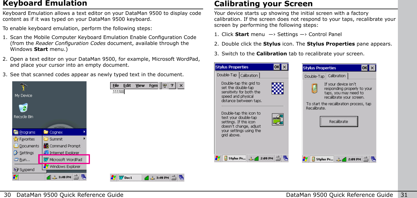 30  DataMan 9500 Quick Reference Guide DataMan 9500 Quick Reference Guide   31Keyboard EmulationKeyboard Emulation allows a text editor on your DataMan 9500 to display code content as if it was typed on your DataMan 9500 keyboard. To enable keyboard emulation, perform the following steps:1. Scan the Mobile Computer Keyboard Emulation Enable Conguration Code (from the ReaderCongurationCodes document, available through the Windows Start menu.)2. Open a text editor on your DataMan 9500, for example, Microsoft WordPad, and place your cursor into an empty document.3. See that scanned codes appear as newly typed text in the document.Calibrating your ScreenYour device starts up showing the initial screen with a factory calibration. If the screen does not respond to your taps, recalibrate your screen by performing the following steps:1. Click Start menu  ―› Settings ―› Control Panel2. Double click the Stylus icon. The Stylus Properties pane appears.3. Switch to the Calibration tab to recalibrate your screen.