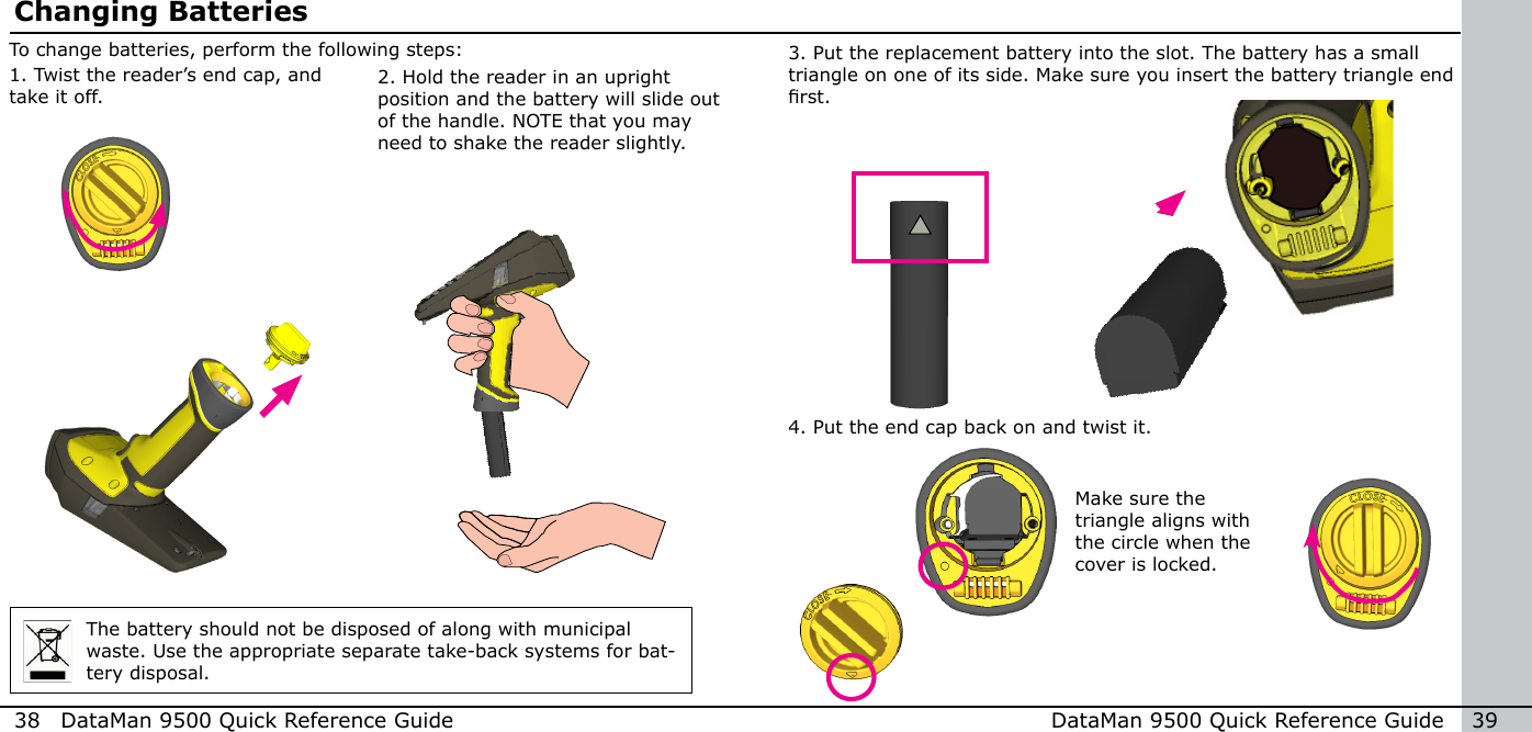 38  DataMan 9500 Quick Reference Guide DataMan 9500 Quick Reference Guide   392. Hold the reader in an upright position and the battery will slide out of the handle. NOTE that you may need to shake the reader slightly.To change batteries, perform the following steps:Changing Batteries1. Twist the reader’s end cap, and take it off.The battery should not be disposed of along with municipal waste. Use the appropriate separate take-back systems for bat-tery disposal.Make sure the triangle aligns with the circle when the cover is locked.4. Put the end cap back on and twist it.3. Put the replacement battery into the slot. The battery has a small triangle on one of its side. Make sure you insert the battery triangle end rst.