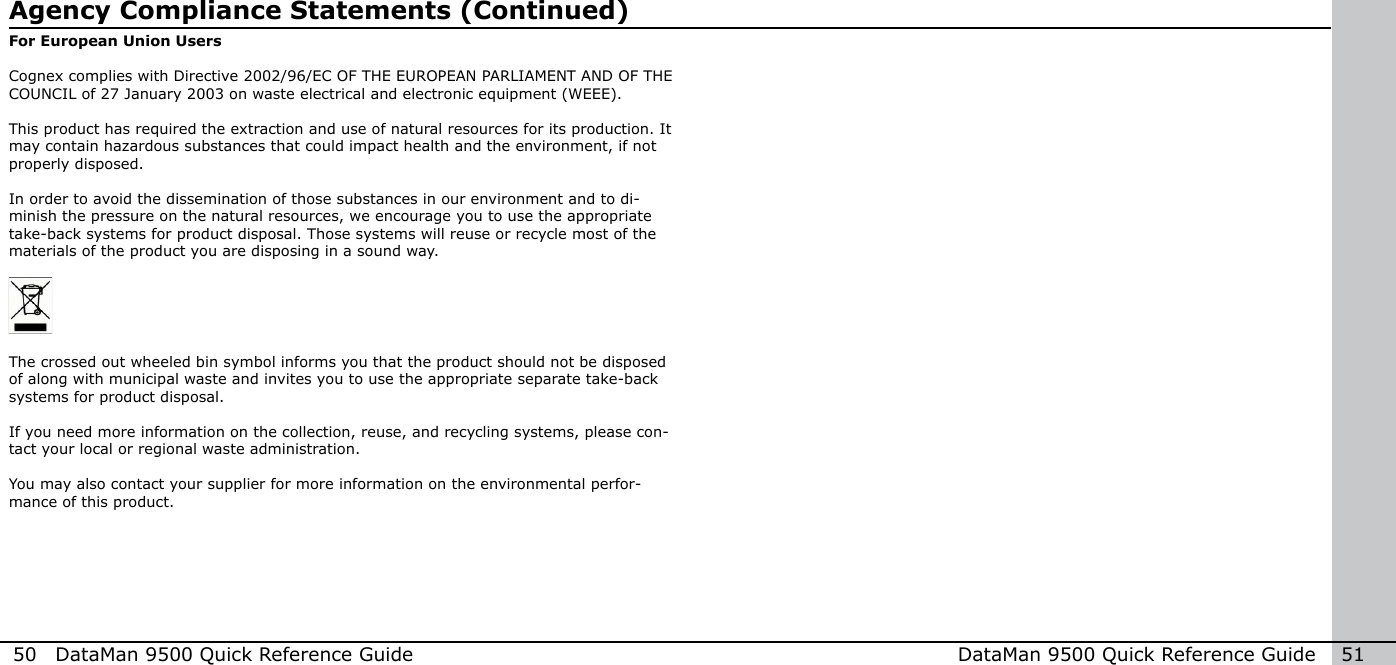 50  DataMan 9500 Quick Reference Guide DataMan 9500 Quick Reference Guide   51For European Union UsersCognex complies with Directive 2002/96/EC OF THE EUROPEAN PARLIAMENT AND OF THE COUNCIL of 27 January 2003 on waste electrical and electronic equipment (WEEE).This product has required the extraction and use of natural resources for its production. It may contain hazardous substances that could impact health and the environment, if not properly disposed. In order to avoid the dissemination of those substances in our environment and to di-minish the pressure on the natural resources, we encourage you to use the appropriate take-back systems for product disposal. Those systems will reuse or recycle most of the materials of the product you are disposing in a sound way.The crossed out wheeled bin symbol informs you that the product should not be disposed of along with municipal waste and invites you to use the appropriate separate take-back systems for product disposal.If you need more information on the collection, reuse, and recycling systems, please con-tact your local or regional waste administration.You may also contact your supplier for more information on the environmental perfor-mance of this product.Agency Compliance Statements (Continued)