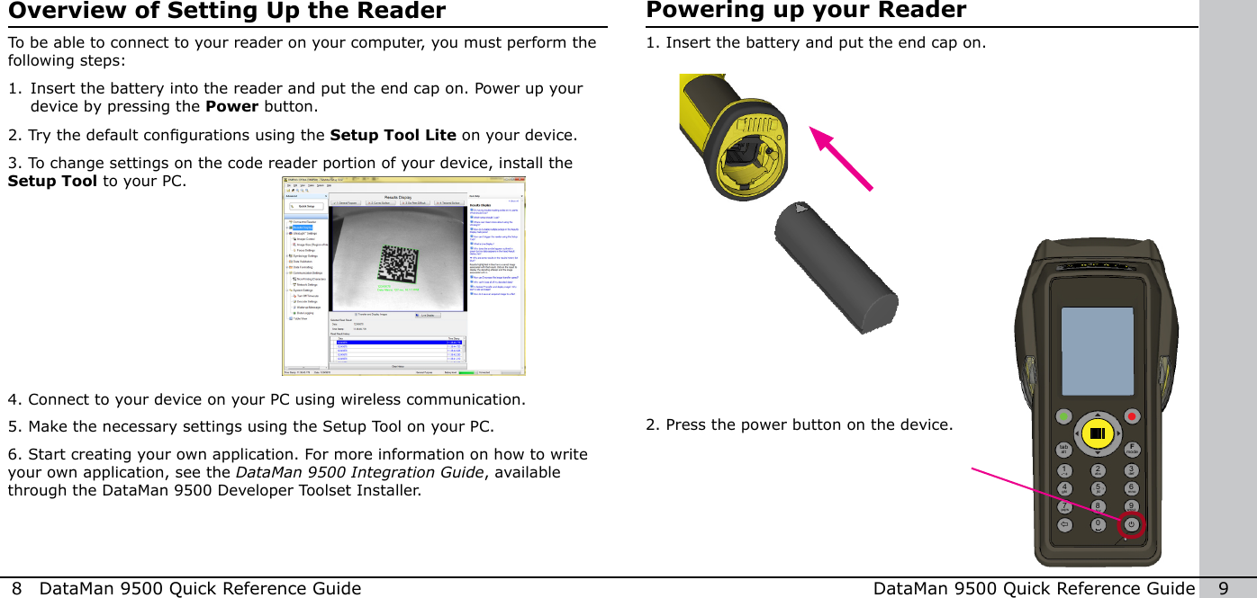 8  DataMan 9500 Quick Reference Guide DataMan 9500 Quick Reference Guide   9Overview of Setting Up the ReaderTo be able to connect to your reader on your computer, you must perform the following steps:1. Insert the battery into the reader and put the end cap on. Power up your device by pressing the Power button.2. Try the default congurations using the Setup Tool Lite on your device.3. To change settings on the code reader portion of your device, install the Setup Tool to your PC.  4. Connect to your device on your PC using wireless communication.5. Make the necessary settings using the Setup Tool on your PC.6. Start creating your own application. For more information on how to write your own application, see the DataMan 9500 Integration Guide, available through the DataMan 9500 Developer Toolset Installer.1. Insert the battery and put the end cap on.Powering up your Reader2. Press the power button on the device.1 2modeFtabalt34 5 67 8 90-+abc defghi jkl mnopqrs tuv wxyz