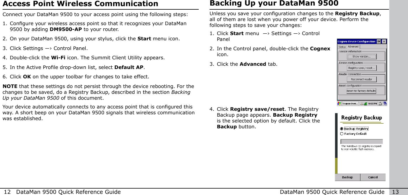 12  DataMan 9500 Quick Reference Guide DataMan 9500 Quick Reference Guide   13Access Point Wireless CommunicationConnect your DataMan 9500 to your access point using the following steps:1. Congure your wireless access point so that it recognizes your DataMan 9500 by adding DM9500-AP to your router.2. On your DataMan 9500, using your stylus, click the Start menu icon.3. Click Settings ―› Control Panel. 4. Double-click the Wi-Fi icon. The Summit Client Utility appears.5. In the Active Prole drop-down list, select Default AP.6. Click OK on the upper toolbar for changes to take effect.NOTE that these settings do not persist through the device rebooting. For the changes to be saved, do a Registry Backup, described in the section Backing Up your DataMan 9500 of this document.Your device automatically connects to any access point that is congured this way. A short beep on your DataMan 9500 signals that wireless communication was established.Backing Up your DataMan 9500Unless you save your conguration changes to the Registry Backup, all of them are lost when you power off your device. Perform the following steps to save your changes:1. Click Start menu  ―› Settings ―› Control Panel2. In the Control panel, double-click the Cognex icon.3. Click the Advanced tab.4. Click Registry save/reset. The Registry Backup page appears. Backup Registry is the selected option by default. Click the Backup button.