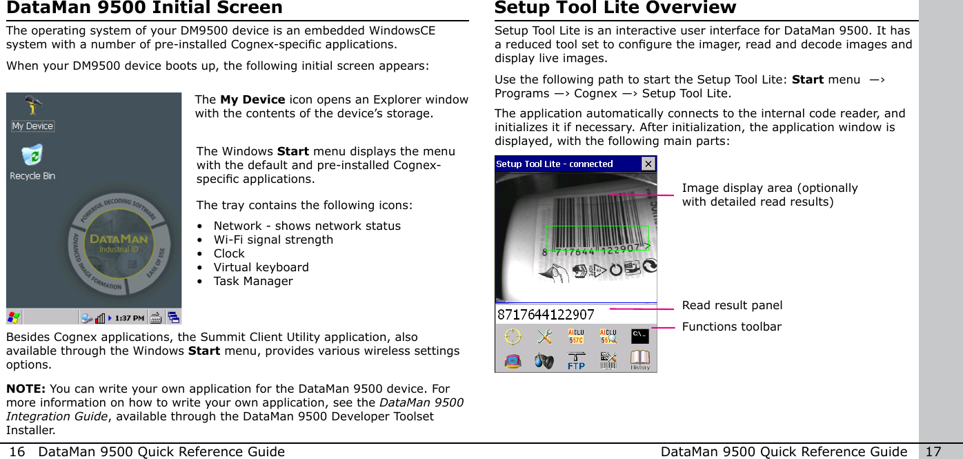 16  DataMan 9500 Quick Reference Guide DataMan 9500 Quick Reference Guide   17DataMan 9500 Initial ScreenThe operating system of your DM9500 device is an embedded WindowsCE system with a number of pre-installed Cognex-specic applications.When your DM9500 device boots up, the following initial screen appears:The My Device icon opens an Explorer window with the contents of the device’s storage.The tray contains the following icons:•  Network - shows network status•  Wi-Fi signal strength•  Clock•  Virtual keyboard•  Task ManagerThe Windows Start menu displays the menu with the default and pre-installed Cognex-specic applications.NOTE: You can write your own application for the DataMan 9500 device. For more information on how to write your own application, see the DataMan 9500 Integration Guide, available through the DataMan 9500 Developer Toolset Installer.Besides Cognex applications, the Summit Client Utility application, also available through the Windows Start menu, provides various wireless settings options.Setup Tool Lite OverviewSetup Tool Lite is an interactive user interface for DataMan 9500. It has a reduced tool set to congure the imager, read and decode images and display live images.Use the following path to start the Setup Tool Lite: Start menu  ―› Programs ―› Cognex ―› Setup Tool Lite.The application automatically connects to the internal code reader, and initializes it if necessary. After initialization, the application window is displayed, with the following main parts:Image display area (optionally with detailed read results)      Read result panelFunctions toolbar