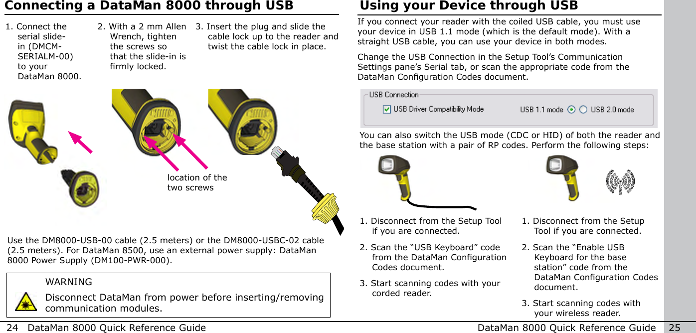 24  DataMan 8000 Quick Reference Guide DataMan 8000 Quick Reference Guide   25Using your Device through USBIf you connect your reader with the coiled USB cable, you must use your device in USB 1.1 mode (which is the default mode). With a straight USB cable, you can use your device in both modes.Change the USB Connection in the Setup Tool’s Communication Settings pane’s Serial tab, or scan the appropriate code from the DataMan Conguration Codes document.You can also switch the USB mode (CDC or HID) of both the reader and the base station with a pair of RP codes. Perform the following steps:1.  Disconnect from the Setup Tool if you are connected.2. Scan the “USB Keyboard” code from the DataMan Conguration Codes document.3. Start scanning codes with your corded reader.1.  Disconnect from the Setup Tool if you are connected.2. Scan the “Enable USB Keyboard for the base station” code from the DataMan Conguration Codes document.3. Start scanning codes with your wireless reader.Connecting a DataMan 8000 through USBWARNINGDisconnect DataMan from power before inserting/removing communication modules.2.  With a 2 mm Allen Wrench, tighten the screws so that the slide-in is rmly locked.3.  Insert the plug and slide the cable lock up to the reader and twist the cable lock in place.1.  Connect the serial slide-in (DMCM-SERIALM-00) to your DataMan 8000.Use the DM8000-USB-00 cable (2.5 meters) or the DM8000-USBC-02 cable (2.5 meters). For DataMan 8500, use an external power supply: DataMan 8000 Power Supply (DM100-PWR-000).location of the two screws