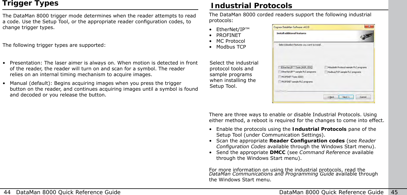 Industrial ProtocolsThe DataMan 8000 corded readers support the following industrial protocols:•  EtherNet/IP™•  PROFINET•  MC Protocol•  Modbus TCPThere are three ways to enable or disable Industrial Protocols. Using either method, a reboot is required for the changes to come into effect.•  Enable the protocols using the Industrial Protocols pane of the Setup Tool (under Communication Settings).•  Scan the appropriate Reader Conguration codes (see Reader Conguration Codes available through the Windows Start menu).•  Send the appropriate DMCC (see Command Reference available through the Windows Start menu).For more information on using the industrial protocols, read the DataMan Communications and Programming Guide available through the Windows Start menu.Select the industrial protocol tools and sample programs when installing the Setup Tool.44  DataMan 8000 Quick Reference Guide DataMan 8000 Quick Reference Guide   45Trigger TypesThe DataMan 8000 trigger mode determines when the reader attempts to read a code. Use the Setup Tool, or the appropriate reader conguration codes, to change trigger types. The following trigger types are supported:•  Presentation: The laser aimer is always on. When motion is detected in front of the reader, the reader will turn on and scan for a symbol. The reader relies on an internal timing mechanism to acquire images.•  Manual (default): Begins acquiring images when you press the trigger button on the reader, and continues acquiring images until a symbol is found and decoded or you release the button. 