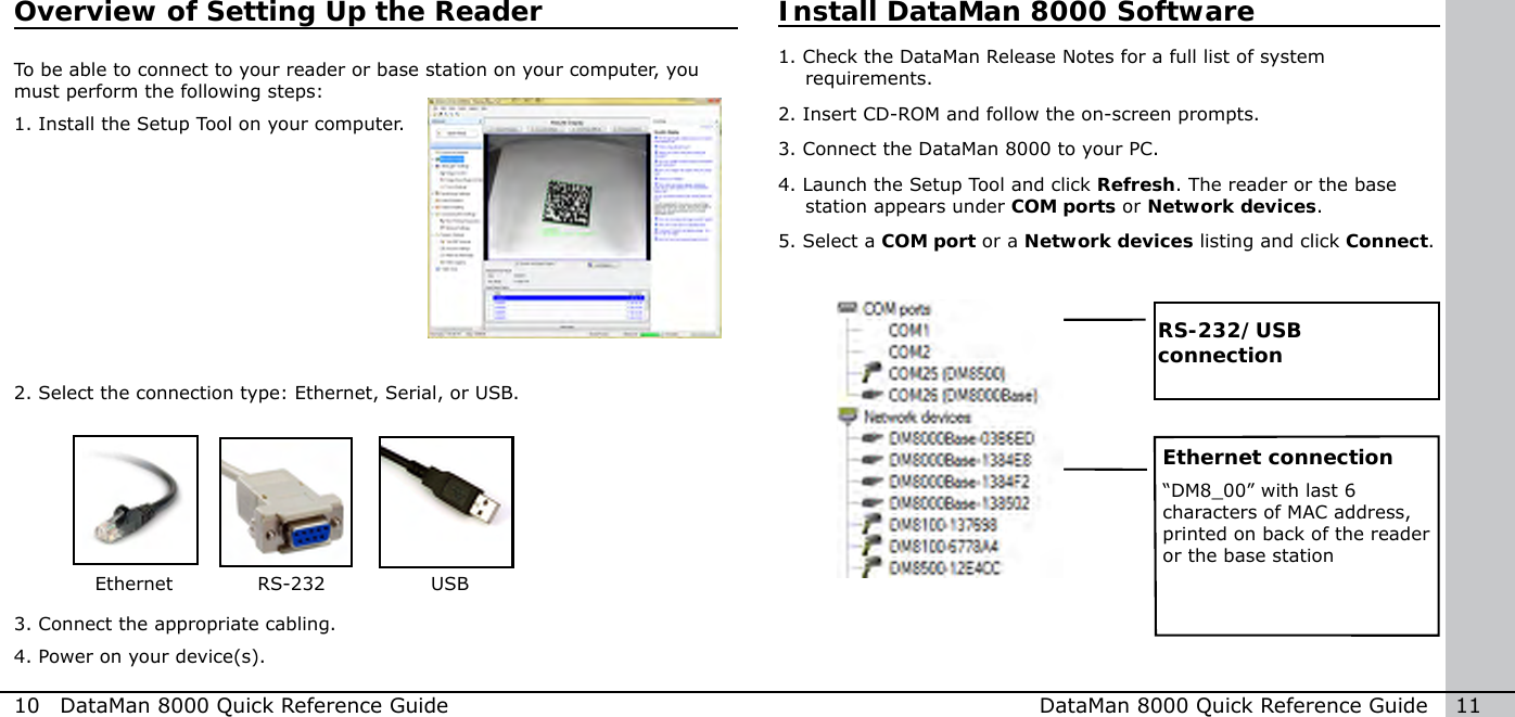 To be able to connect to your reader or base station on your computer, you must perform the following steps:1. Install the Setup Tool on your computer.2. Select the connection type: Ethernet, Serial, or USB.3. Connect the appropriate cabling.4. Power on your device(s).      Ethernet       RS-232       USB10  DataMan 8000 Quick Reference Guide DataMan 8000 Quick Reference Guide   11Overview of Setting Up the ReaderRS-232/USB connectionInstall DataMan 8000 Software1.  Check the DataMan Release Notes for a full list of system requirements. 2.  Insert CD-ROM and follow the on-screen prompts.3.  Connect the DataMan 8000 to your PC. 4.  Launch the Setup Tool and click Refresh. The reader or the base station appears under COM ports or Network devices.5.  Select a COM port or a Network devices listing and click Connect. Ethernet connection“DM8_00” with last 6 characters of MAC address, printed on back of the reader or the base station