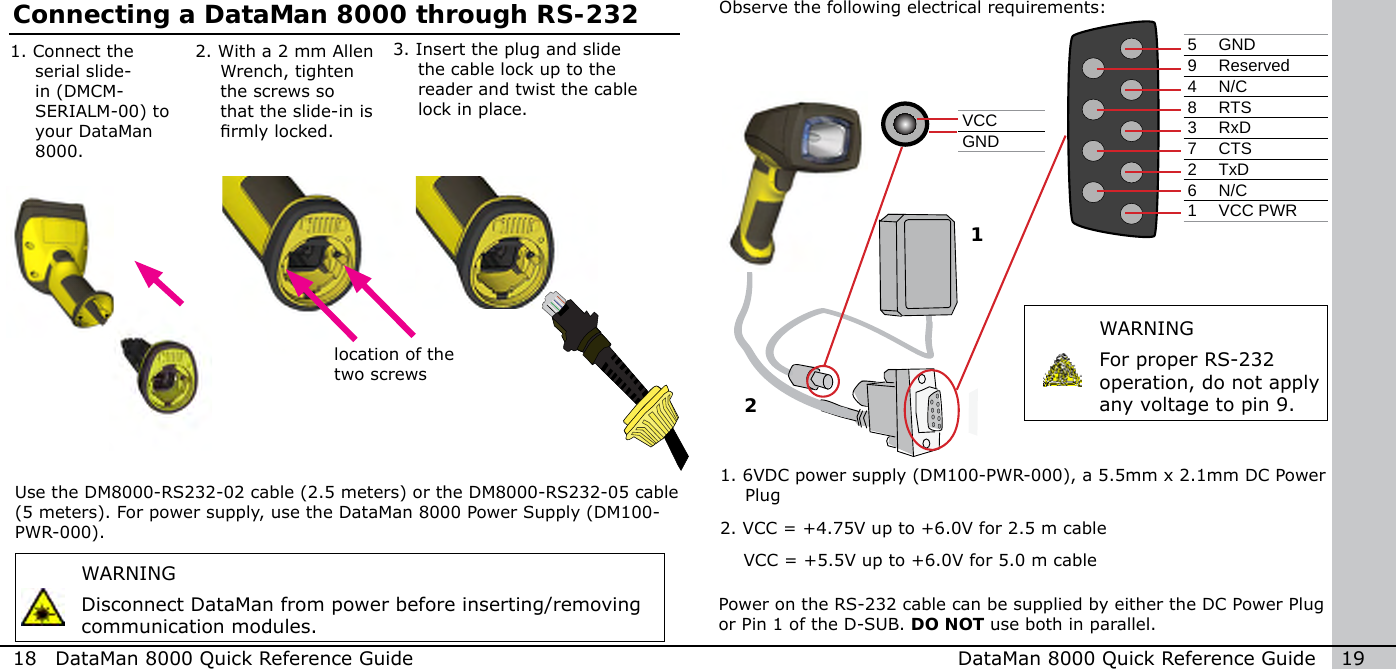 1Observe the following electrical requirements:WARNINGFor proper RS-232 operation, do not apply any voltage to pin 9.WARNINGDisconnect DataMan from power before inserting/removing communication modules.Use the DM8000-RS232-02 cable (2.5 meters) or the DM8000-RS232-05 cable (5 meters). For power supply, use the DataMan 8000 Power Supply (DM100-PWR-000).Power on the RS-232 cable can be supplied by either the DC Power Plug or Pin 1 of the D-SUB. DO NOT use both in parallel.18  DataMan 8000 Quick Reference Guide DataMan 8000 Quick Reference Guide   195 GND9 Reserved4 N/C8RTS3 RxD7 CTS2 TxD6 N/C1 VCC PWRVCCGND1.  6VDC power supply (DM100-PWR-000), a 5.5mm x 2.1mm DC Power Plug2. VCC = +4.75V up to +6.0V for 2.5 m cable    VCC = +5.5V up to +6.0V for 5.0 m cable2Connecting a DataMan 8000 through RS-2322.  With a 2 mm Allen Wrench, tighten the screws so that the slide-in is rmly locked.3.  Insert the plug and slide the cable lock up to the reader and twist the cable lock in place.1.  Connect the serial slide-in (DMCM-SERIALM-00) to your DataMan 8000.location of the two screws