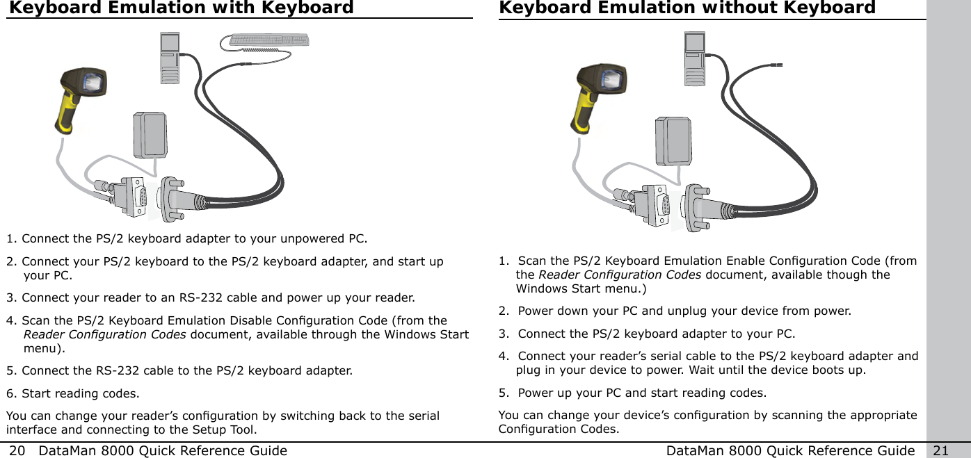 20  DataMan 8000 Quick Reference Guide DataMan 8000 Quick Reference Guide   21Keyboard Emulation without KeyboardKeyboard Emulation with Keyboard1. Connect the PS/2 keyboard adapter to your unpowered PC.2. Connect your PS/2 keyboard to the PS/2 keyboard adapter, and start up your PC.3.  Connect your reader to an RS-232 cable and power up your reader.4. Scan the PS/2 Keyboard Emulation Disable Conguration Code (from the Reader Conguration Codes document, available through the Windows Start menu). 5. Connect the RS-232 cable to the PS/2 keyboard adapter.6. Start reading codes.You can change your reader’s conguration by switching back to the serial interface and connecting to the Setup Tool.1.   Scan the PS/2 Keyboard Emulation Enable Conguration Code (from the Reader Conguration Codes document, available though the Windows Start menu.) 2.  Power down your PC and unplug your device from power.3.  Connect the PS/2 keyboard adapter to your PC.4.  Connect your reader’s serial cable to the PS/2 keyboard adapter and plug in your device to power. Wait until the device boots up.5.  Power up your PC and start reading codes.You can change your device’s conguration by scanning the appropriate Conguration Codes.