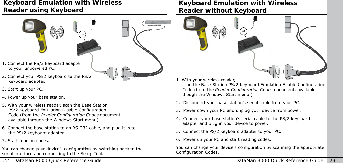   OR  OR22  DataMan 8000 Quick Reference Guide DataMan 8000 Quick Reference Guide   23Keyboard Emulation with Wireless Reader without Keyboard1.  With your wireless reader, scan the Base Station PS/2 Keyboard Emulation Enable Conguration Code (from the Reader Conguration Codes document, available though the Windows Start menu.) 2.  Disconnect your base station’s serial cable from your PC.3.  Power down your PC and unplug your device from power.4.  Connect your base station’s serial cable to the PS/2 keyboard    adapter and plug in your device to power.5.  Connect the PS/2 keyboard adapter to your PC.6.  Power up your PC and start reading codes.You can change your device’s conguration by scanning the appropriate Conguration Codes.Keyboard Emulation with Wireless Reader using Keyboard1. Connect the PS/2 keyboard adapter to your unpowered PC. 2. Connect your PS/2 keyboard to the PS/2 keyboard adapter. 3. Start up your PC.4. Power up your base station.5.  With your wireless reader, scan the Base Station PS/2 Keyboard Emulation Disable Conguration Code (from the Reader Conguration Codes document, available through the Windows Start menu). 6. Connect the base station to an RS-232 cable, and plug it in to the PS/2 keyboard adapter.7. Start reading codes.You can change your device’s conguration by switching back to the serial interface and connecting to the Setup Tool.