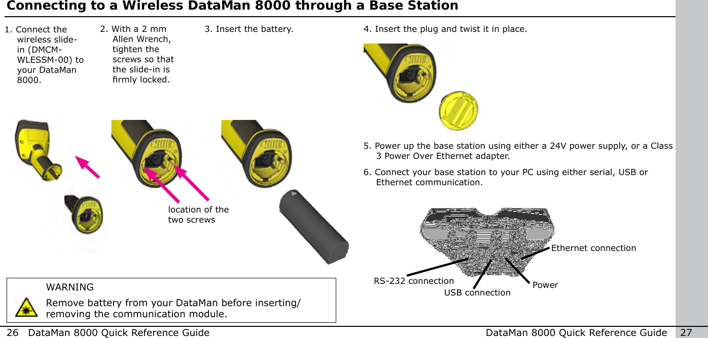 26  DataMan 8000 Quick Reference Guide DataMan 8000 Quick Reference Guide   27Connecting to a Wireless DataMan 8000 through a Base Station2.  With a 2 mm Allen Wrench, tighten the screws so that the slide-in is rmly locked.4.  Insert the plug and twist it in place.1.  Connect the wireless slide-in (DMCM-WLESSM-00) to your DataMan 8000.5. Power up the base station using either a 24V power supply, or a Class 3 Power Over Ethernet adapter. 6. Connect your base station to your PC using either serial, USB or Ethernet communication.Ethernet connectionRS-232 connectionUSB connection3.  Insert the battery.WARNINGRemove battery from your DataMan before inserting/removing the communication module.Powerlocation of the two screws