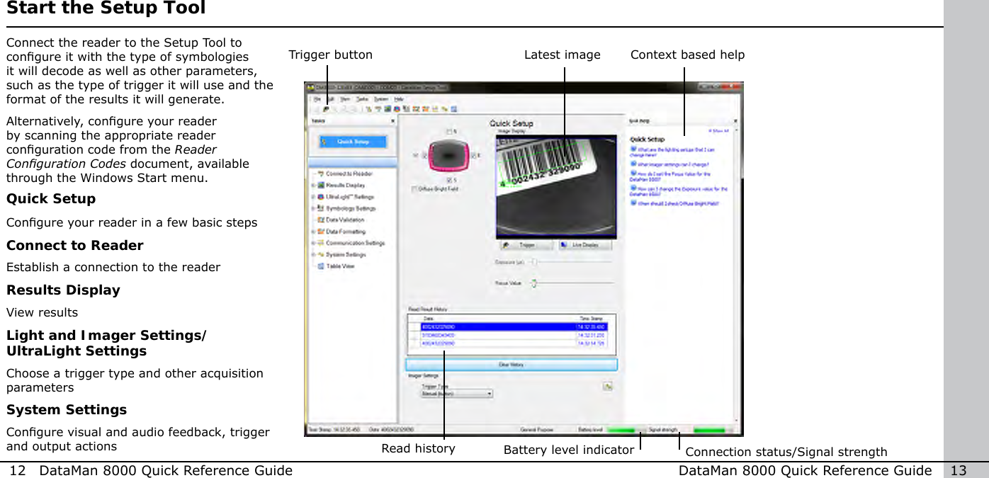 12  DataMan 8000 Quick Reference Guide DataMan 8000 Quick Reference Guide   13Latest image Context based helpConnection status/Signal strengthBattery level indicator Start the Setup ToolConnect the reader to the Setup Tool to congure it with the type of symbologies it will decode as well as other parameters, such as the type of trigger it will use and the format of the results it will generate.Alternatively, congure your reader by scanning the appropriate reader conguration code from the Reader Conguration Codes document, available through the Windows Start menu.Trigger buttonRead historyQuick SetupCongure your reader in a few basic stepsConnect to ReaderEstablish a connection to the readerResults DisplayView resultsLight and Imager Settings/UltraLight SettingsChoose a trigger type and other acquisition parametersSystem SettingsCongure visual and audio feedback, trigger and output actions