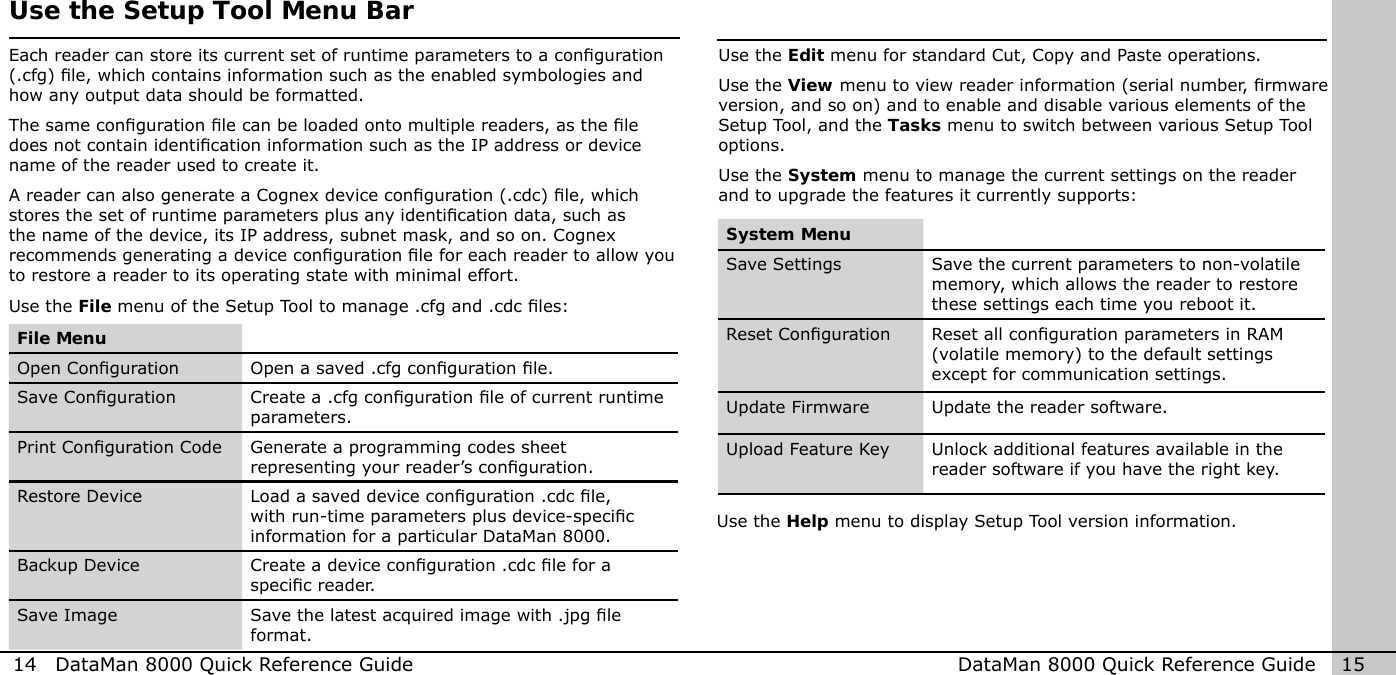 Use the Edit menu for standard Cut, Copy and Paste operations. Use the View menu to view reader information (serial number, rmware version, and so on) and to enable and disable various elements of the Setup Tool, and the Tasks menu to switch between various Setup Tool options. Use the System menu to manage the current settings on the reader and to upgrade the features it currently supports: 14  DataMan 8000 Quick Reference Guide DataMan 8000 Quick Reference Guide   15System MenuSave Settings Save the current parameters to non-volatile memory, which allows the reader to restore these settings each time you reboot it.Reset Conguration Reset all conguration parameters in RAM (volatile memory) to the default settings except for communication settings.Update Firmware Update the reader software.Upload Feature Key Unlock additional features available in the reader software if you have the right key.Use the Help menu to display Setup Tool version information. Use the Setup Tool Menu BarEach reader can store its current set of runtime parameters to a conguration (.cfg) le, which contains information such as the enabled symbologies and how any output data should be formatted. The same conguration le can be loaded onto multiple readers, as the le does not contain identication information such as the IP address or device name of the reader used to create it.A reader can also generate a Cognex device conguration (.cdc) le, which stores the set of runtime parameters plus any identication data, such as the name of the device, its IP address, subnet mask, and so on. Cognex recommends generating a device conguration le for each reader to allow you to restore a reader to its operating state with minimal effort. Use the File menu of the Setup Tool to manage .cfg and .cdc les: File MenuOpen Conguration Open a saved .cfg conguration le. Save Conguration Create a .cfg conguration le of current runtime parameters. Print Conguration Code Generate a programming codes sheet representing your reader’s conguration.Restore Device Load a saved device conguration .cdc le, with run-time parameters plus device-specic information for a particular DataMan 8000. Backup Device Create a device conguration .cdc le for a specic reader. Save Image Save the latest acquired image with .jpg le format.