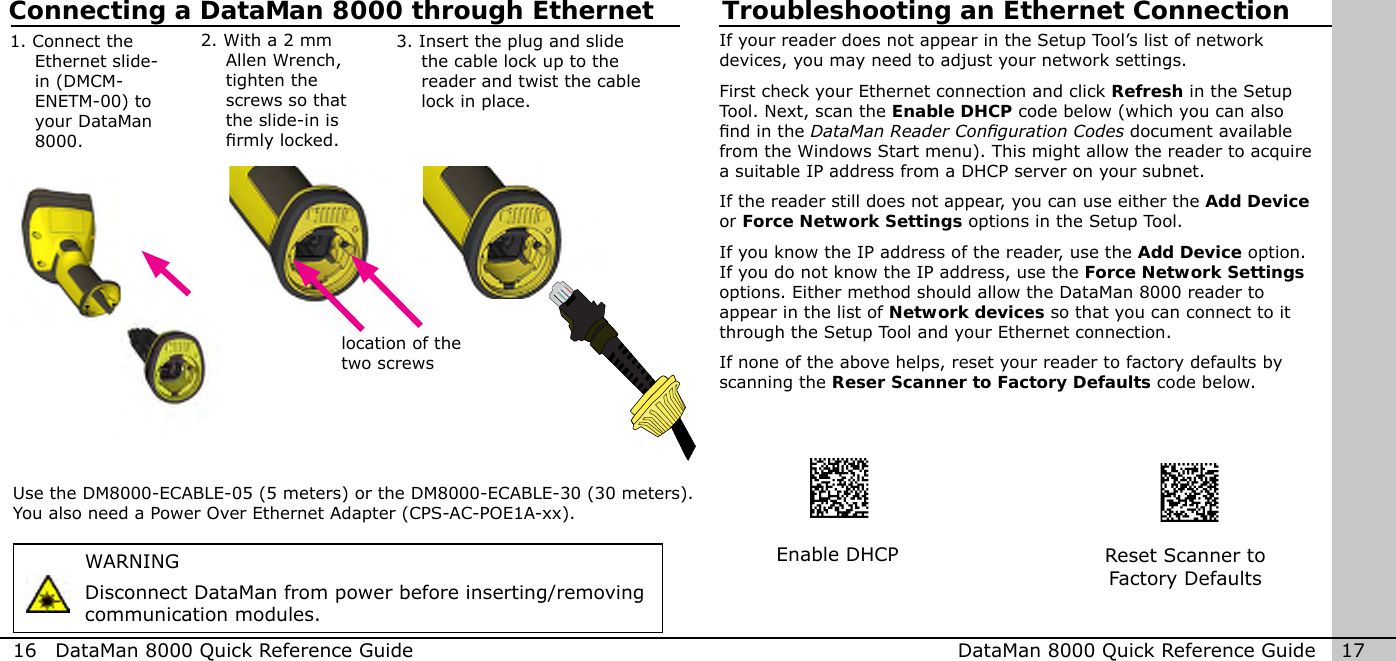 Troubleshooting an Ethernet ConnectionWARNINGDisconnect DataMan from power before inserting/removing communication modules.2.  With a 2 mm Allen Wrench, tighten the screws so that the slide-in is rmly locked.3.  Insert the plug and slide the cable lock up to the reader and twist the cable lock in place.Use the DM8000-ECABLE-05 (5 meters) or the DM8000-ECABLE-30 (30 meters).  You also need a Power Over Ethernet Adapter (CPS-AC-POE1A-xx).location of the two screws16  DataMan 8000 Quick Reference Guide DataMan 8000 Quick Reference Guide   17If your reader does not appear in the Setup Tool’s list of network devices, you may need to adjust your network settings.  First check your Ethernet connection and click Refresh in the Setup Tool. Next, scan the Enable DHCP code below (which you can also nd in the DataMan Reader Conguration Codes document available from the Windows Start menu). This might allow the reader to acquire a suitable IP address from a DHCP server on your subnet. If the reader still does not appear, you can use either the Add Device or Force Network Settings options in the Setup Tool. If you know the IP address of the reader, use the Add Device option. If you do not know the IP address, use the Force Network Settings options. Either method should allow the DataMan 8000 reader to appear in the list of Network devices so that you can connect to it through the Setup Tool and your Ethernet connection. If none of the above helps, reset your reader to factory defaults by scanning the Reser Scanner to Factory Defaults code below.Enable DHCP Reset Scanner to Factory DefaultsConnecting a DataMan 8000 through Ethernet1.  Connect the Ethernet slide-in (DMCM-ENETM-00) to your DataMan 8000.