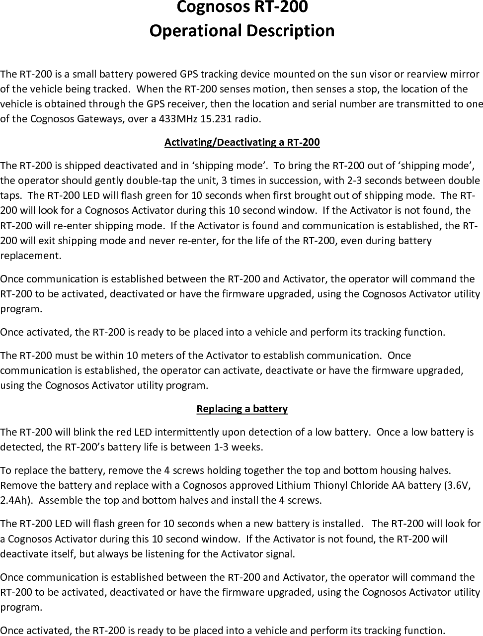 CognososRT‐200OperationalDescriptionTheRT‐200isasmallbatterypoweredGPStrackingdevicemountedonthesunvisororrearviewmirrorofthevehiclebeingtracked.WhentheRT‐200sensesmotion,thensensesastop,thelocationofthevehicleisobtainedthroughtheGPSreceiver,thenthelocationandserialnumberaretransmittedtooneoftheCognososGateways,overa433MHz15.231radio.Activating/DeactivatingaRT‐200TheRT‐200isshippeddeactivatedandin‘shippingmode’.TobringtheRT‐200outof‘shippingmode’,theoperatorshouldgentlydouble‐taptheunit,3timesinsuccession,with2‐3secondsbetweendoubletaps.TheRT‐200LEDwillflashgreenfor10secondswhenfirstbroughtoutofshippingmode.TheRT‐200willlookforaCognososActivatorduringthis10secondwindow.IftheActivatorisnotfound,theRT‐200willre‐entershippingmode.IftheActivatorisfoundandcommunicationisestablished,theRT‐200willexitshippingmodeandneverre‐enter,forthelifeoftheRT‐200,evenduringbatteryreplacement.OncecommunicationisestablishedbetweentheRT‐200andActivator,theoperatorwillcommandtheRT‐200tobeactivated,deactivatedorhavethefirmwareupgraded,usingtheCognososActivatorutilityprogram.Onceactivated,theRT‐200isreadytobeplacedintoavehicleandperformitstrackingfunction.TheRT‐200mustbewithin10metersoftheActivatortoestablishcommunication.Oncecommunicationisestablished,theoperatorcanactivate,deactivateorhavethefirmwareupgraded,usingtheCognososActivatorutilityprogram.ReplacingabatteryTheRT‐200willblinktheredLEDintermittentlyupondetectionofalowbattery.Oncealowbatteryisdetected,theRT‐200’sbatterylifeisbetween1‐3weeks.Toreplacethebattery,removethe4screwsholdingtogetherthetopandbottomhousinghalves.RemovethebatteryandreplacewithaCognososapprovedLithiumThionylChlorideAAbattery(3.6V,2.4Ah).Assemblethetopandbottomhalvesandinstallthe4screws.TheRT‐200LEDwillflashgreenfor10secondswhenanewbatteryisinstalled.TheRT‐200willlookforaCognososActivatorduringthis10secondwindow.IftheActivatorisnotfound,theRT‐200willdeactivateitself,butalwaysbelisteningfortheActivatorsignal.OncecommunicationisestablishedbetweentheRT‐200andActivator,theoperatorwillcommandtheRT‐200tobeactivated,deactivatedorhavethefirmwareupgraded,usingtheCognososActivatorutilityprogram.Onceactivated,theRT‐200isreadytobeplacedintoavehicleandperformitstrackingfunction.