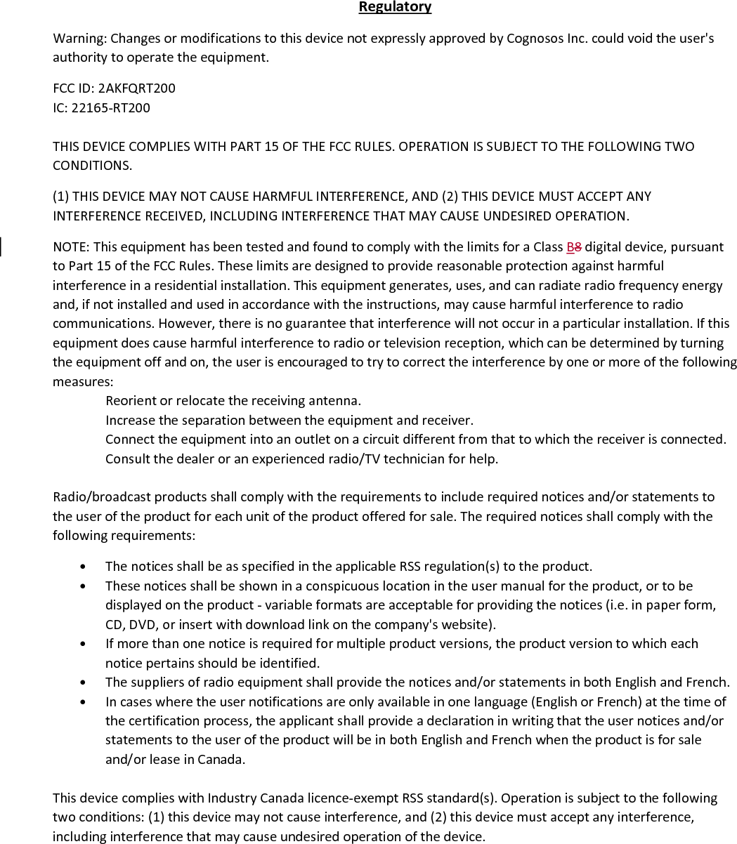 RegulatoryWarning:ChangesormodificationstothisdevicenotexpresslyapprovedbyCognososInc.couldvoidtheuser&apos;sauthoritytooperatetheequipment.FCCID:2AKFQRT200IC:22165‐RT200THISDEVICECOMPLIESWITHPART15OFTHEFCCRULES.OPERATIONISSUBJECTTOTHEFOLLOWINGTWOCONDITIONS.(1)THISDEVICEMAYNOTCAUSEHARMFULINTERFERENCE,AND(2)THISDEVICEMUSTACCEPTANYINTERFERENCERECEIVED,INCLUDINGINTERFERENCETHATMAYCAUSEUNDESIREDOPERATION.NOTE:ThisequipmenthasbeentestedandfoundtocomplywiththelimitsforaClassB8digitaldevice,pursuanttoPart15oftheFCCRules.Theselimitsaredesignedtoprovidereasonableprotectionagainstharmfulinterferenceinaresidentialinstallation.Thisequipmentgenerates,uses,andcanradiateradiofrequencyenergyand,ifnotinstalledandusedinaccordancewiththeinstructions,maycauseharmfulinterferencetoradiocommunications.However,thereisnoguaranteethatinterferencewillnotoccurinaparticularinstallation.Ifthisequipmentdoescauseharmfulinterferencetoradioortelevisionreception,whichcanbedeterminedbyturningtheequipmentoffandon,theuserisencouragedtotrytocorrecttheinterferencebyoneormoreofthefollowingmeasures:Reorientorrelocatethereceivingantenna.Increasetheseparationbetweentheequipmentandreceiver.Connecttheequipmentintoanoutletonacircuitdifferentfromthattowhichthereceiverisconnected.Consultthedealeroranexperiencedradio/TVtechnicianforhelp.Radio/broadcastproductsshallcomplywiththerequirementstoincluderequirednoticesand/orstatementstotheuseroftheproductforeachunitoftheproductofferedforsale.Therequirednoticesshallcomplywiththefollowingrequirements:• ThenoticesshallbeasspecifiedintheapplicableRSSregulation(s)totheproduct.• Thesenoticesshallbeshowninaconspicuouslocationintheusermanualfortheproduct,ortobedisplayedontheproduct‐variableformatsareacceptableforprovidingthenotices(i.e.inpaperform,CD,DVD,orinsertwithdownloadlinkonthecompany&apos;swebsite).• Ifmorethanonenoticeisrequiredformultipleproductversions,theproductversiontowhicheachnoticepertainsshouldbeidentified.• Thesuppliersofradioequipmentshallprovidethenoticesand/orstatementsinbothEnglishandFrench.• Incaseswheretheusernotificationsareonlyavailableinonelanguage(EnglishorFrench)atthetimeofthecertificationprocess,theapplicantshallprovideadeclarationinwritingthattheusernoticesand/orstatementstotheuseroftheproductwillbeinbothEnglishandFrenchwhentheproductisforsaleand/orleaseinCanada.ThisdevicecomplieswithIndustryCanadalicence‐exemptRSSstandard(s).Operationissubjecttothefollowingtwoconditions:(1)thisdevicemaynotcauseinterference,and(2)thisdevicemustacceptanyinterference,includinginterferencethatmaycauseundesiredoperationofthedevice.