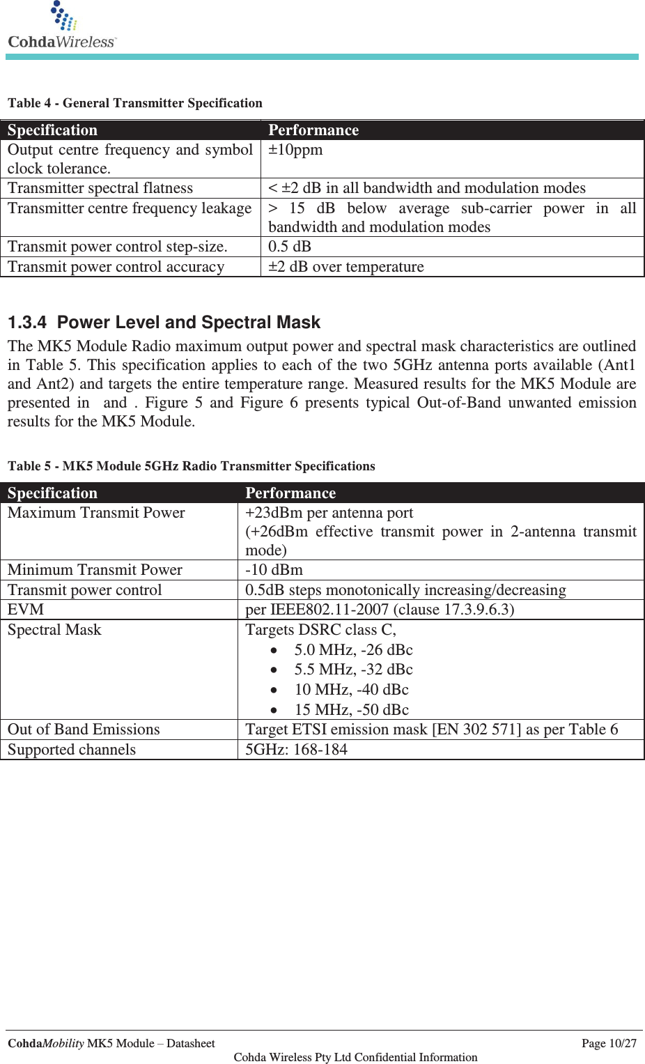   CohdaMobility MK5 Module – Datasheet    Page 10/27   Cohda Wireless Pty Ltd Confidential Information  Table 4 - General Transmitter Specification Specification Performance Output centre frequency and symbol clock tolerance. ±10ppm Transmitter spectral flatness &lt; ±2 dB in all bandwidth and modulation modes Transmitter centre frequency leakage &gt; 15 dB below average sub-carrier power in all bandwidth and modulation modes Transmit power control step-size. 0.5 dB Transmit power control accuracy ±2 dB over temperature  1.3.4  Power Level and Spectral Mask The MK5 Module Radio maximum output power and spectral mask characteristics are outlined in Table 5. This specification applies to each of the two 5GHz antenna ports available (Ant1 and Ant2) and targets the entire temperature range. Measured results for the MK5 Module are presented in  and . Figure 5 and Figure 6 presents typical Out-of-Band unwanted emission results for the MK5 Module.   Table 5 - MK5 Module 5GHz Radio Transmitter Specifications Specification Performance Maximum Transmit Power +23dBm per antenna port (+26dBm effective transmit power in 2-antenna transmit mode) Minimum Transmit Power -10 dBm Transmit power control 0.5dB steps monotonically increasing/decreasing EVM per IEEE802.11-2007 (clause 17.3.9.6.3) Spectral Mask Targets DSRC class C, x 5.0 MHz, -26 dBc x 5.5 MHz, -32 dBc x 10 MHz, -40 dBc  x 15 MHz, -50 dBc Out of Band Emissions Target ETSI emission mask [EN 302 571] as per Table 6 Supported channels 5GHz: 168-184    