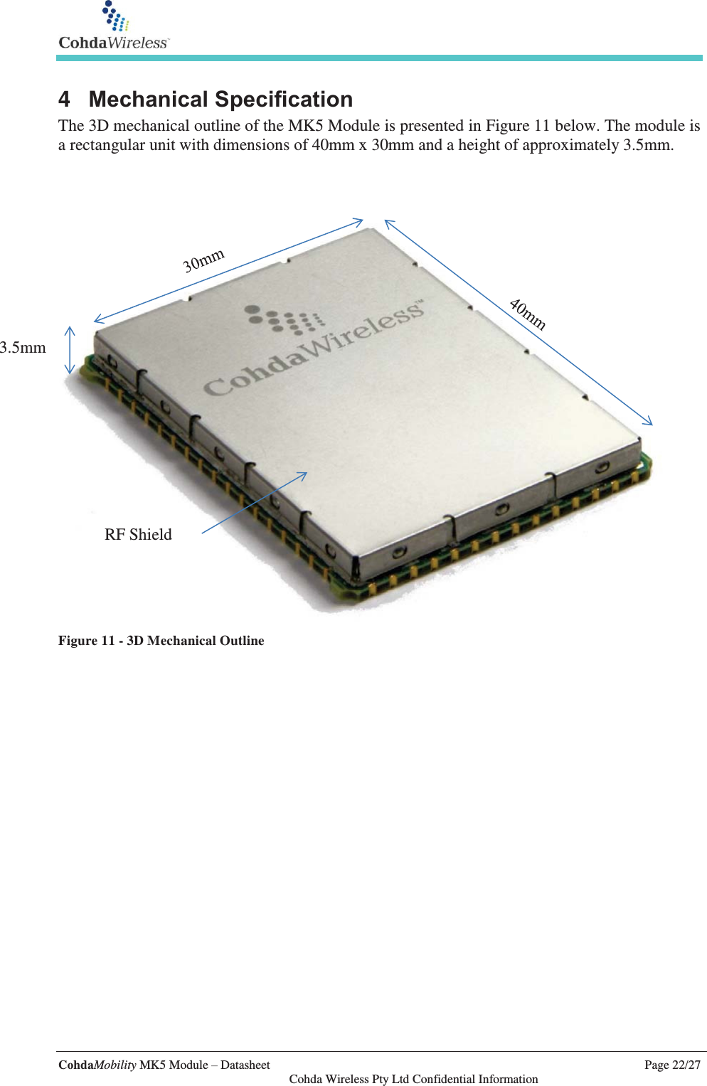   CohdaMobility MK5 Module – Datasheet    Page 22/27   Cohda Wireless Pty Ltd Confidential Information 4  Mechanical Specification The 3D mechanical outline of the MK5 Module is presented in Figure 11 below. The module is a rectangular unit with dimensions of 40mm x 30mm and a height of approximately 3.5mm.     Figure 11 - 3D Mechanical Outline  3.5mm RF Shield 