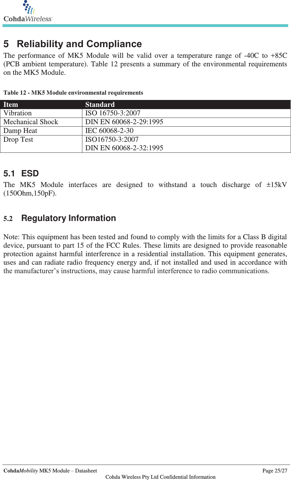   CohdaMobility MK5 Module – Datasheet    Page 25/27   Cohda Wireless Pty Ltd Confidential Information 5  Reliability and Compliance The performance of MK5 Module will be valid over a temperature range of -40C to +85C (PCB ambient temperature). Table 12 presents a summary of the environmental requirements on the MK5 Module.   Table 12 - MK5 Module environmental requirements Item  Standard Vibration  ISO 16750-3:2007 Mechanical Shock  DIN EN 60068-2-29:1995 Damp Heat  IEC 60068-2-30 Drop Test  ISO16750-3:2007 DIN EN 60068-2-32:1995  5.1 ESD The MK5 Module interfaces are designed to withstand a touch discharge of ±15kV (150Ohm,150pF).   5.2 Regulatory Information  Note: This equipment has been tested and found to comply with the limits for a Class B digital device, pursuant to part 15 of the FCC Rules. These limits are designed to provide reasonable protection against harmful interference in a residential installation. This equipment generates, uses and can radiate radio frequency energy and, if not installed and used in accordance with the manufacturer’s instructions, may cause harmful interference to radio communications.  