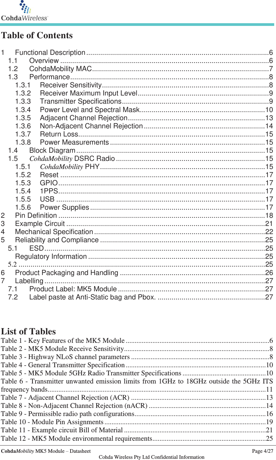   CohdaMobility MK5 Module – Datasheet    Page 4/27   Cohda Wireless Pty Ltd Confidential Information Table of Contents  1 Functional Description ............................................................................................ 6 1.1 Overview ......................................................................................................... 6 1.2 CohdaMobility MAC ......................................................................................... 7 1.3 Performance .................................................................................................... 8 1.3.1 Receiver Sensitivity .................................................................................... 8 1.3.2 Receiver Maximum Input Level .................................................................. 9 1.3.3 Transmitter Specifications .......................................................................... 9 1.3.4 Power Level and Spectral Mask............................................................... 10 1.3.5 Adjacent Channel Rejection ..................................................................... 13 1.3.6 Non-Adjacent Channel Rejection ............................................................. 14 1.3.7 Return Loss.............................................................................................. 15 1.3.8 Power Measurements .............................................................................. 15 1.4 Block Diagram ............................................................................................... 15 1.5 CohdaMobility DSRC Radio ........................................................................... 15 1.5.1 CohdaMobility PHY ................................................................................... 15 1.5.2 Reset ....................................................................................................... 17 1.5.3 GPIO ........................................................................................................ 17 1.5.4 1PPS ........................................................................................................ 17 1.5.5 USB ......................................................................................................... 17 1.5.6 Power Supplies ........................................................................................ 17 2 Pin Definition ........................................................................................................ 18 3 Example Circuit .................................................................................................... 21 4 Mechanical Specification ...................................................................................... 22 5 Reliability and Compliance ................................................................................... 25 5.1 ESD ............................................................................................................... 25  Regulatory Information ......................................................................................... 25 5.2 ............................................................................................................................ 25 6 Product Packaging and Handling ......................................................................... 26 7 Labelling ............................................................................................................... 27 7.1 Product Label: MK5 Module .......................................................................... 27 7.2 Label paste at Anti-Static bag and Pbox. ...................................................... 27    List of Tables Table 1 - Key Features of the MK5 Module ................................................................................. 6 Table 2 - MK5 Module Receive Sensitivity .................................................................................. 8 Table 3 - Highway NLoS channel parameters .............................................................................. 8 Table 4 - General Transmitter Specification ............................................................................... 10 Table 5 - MK5 Module 5GHz Radio Transmitter Specifications ............................................... 10 Table 6 - Transmitter unwanted emission limits from 1GHz to 18GHz outside the 5GHz ITS frequency bands ........................................................................................................................... 11 Table 7 - Adjacent Channel Rejection (ACR) ............................................................................ 13 Table 8 - Non-Adjacent Channel Rejection (nACR) .................................................................. 14 Table 9 - Permissible radio path configurations .......................................................................... 16 Table 10 - Module Pin Assignments ........................................................................................... 19 Table 11 - Example circuit Bill of Material ................................................................................ 21 Table 12 - MK5 Module environmental requirements ................................................................ 25 