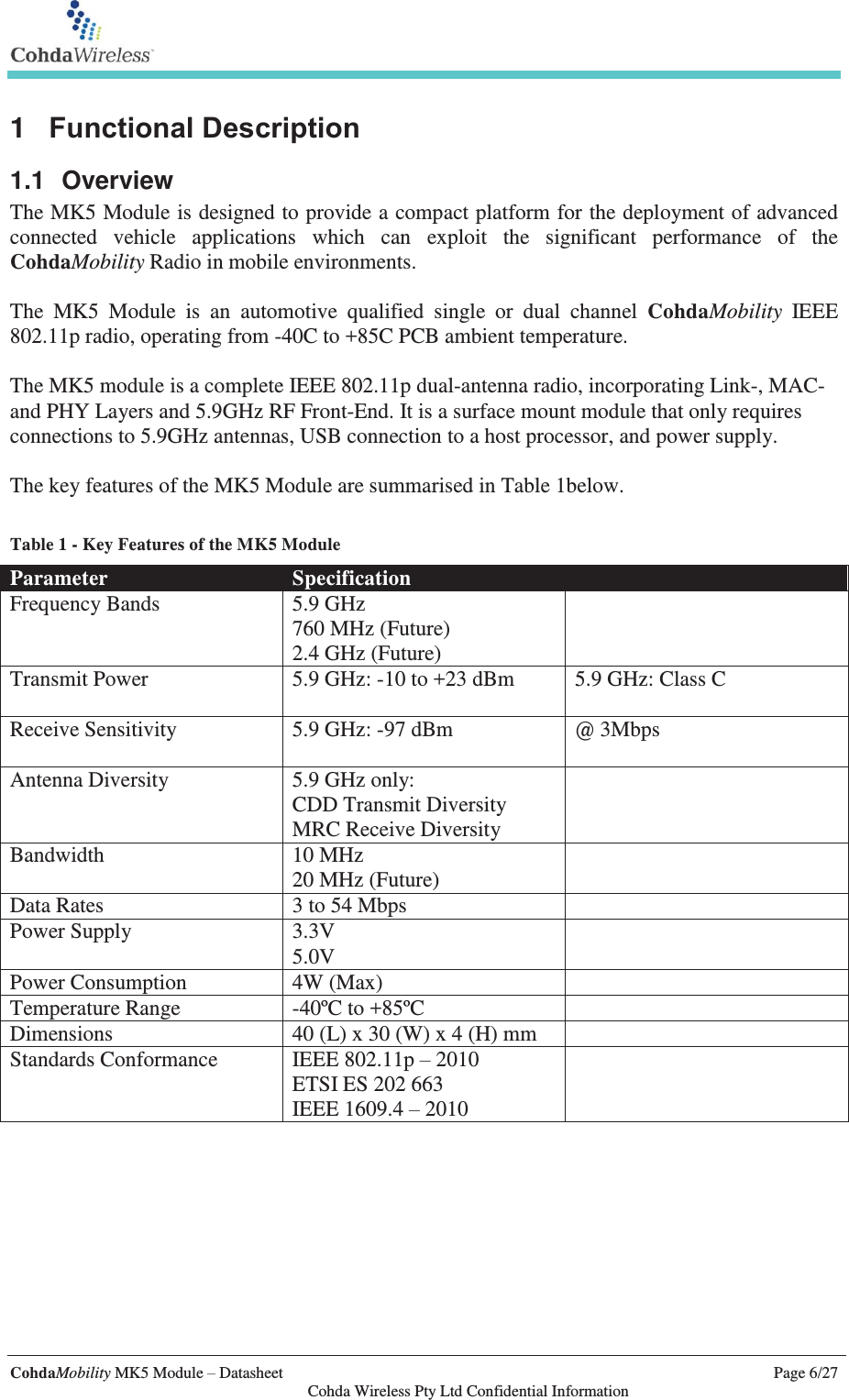   CohdaMobility MK5 Module – Datasheet    Page 6/27   Cohda Wireless Pty Ltd Confidential Information 1  Functional Description 1.1 Overview The MK5 Module is designed to provide a compact platform for the deployment of advanced connected vehicle applications which can exploit the significant performance of the CohdaMobility Radio in mobile environments.   The MK5 Module is an automotive qualified single or dual channel CohdaMobility IEEE 802.11p radio, operating from -40C to +85C PCB ambient temperature.  The MK5 module is a complete IEEE 802.11p dual-antenna radio, incorporating Link-, MAC- and PHY Layers and 5.9GHz RF Front-End. It is a surface mount module that only requires connections to 5.9GHz antennas, USB connection to a host processor, and power supply.  The key features of the MK5 Module are summarised in Table 1below.   Table 1 - Key Features of the MK5 Module Parameter Specification  Frequency Bands 5.9 GHz 760 MHz (Future) 2.4 GHz (Future)  Transmit Power 5.9 GHz: -10 to +23 dBm  5.9 GHz: Class C  Receive Sensitivity 5.9 GHz: -97 dBm  @ 3Mbps Antenna Diversity 5.9 GHz only: CDD Transmit Diversity MRC Receive Diversity  Bandwidth 10 MHz 20 MHz (Future)  Data Rates 3 to 54 Mbps  Power Supply 3.3V 5.0V  Power Consumption 4W (Max)  Temperature Range -40ºC to +85ºC  Dimensions 40 (L) x 30 (W) x 4 (H) mm  Standards Conformance IEEE 802.11p – 2010 ETSI ES 202 663 IEEE 1609.4 – 2010    