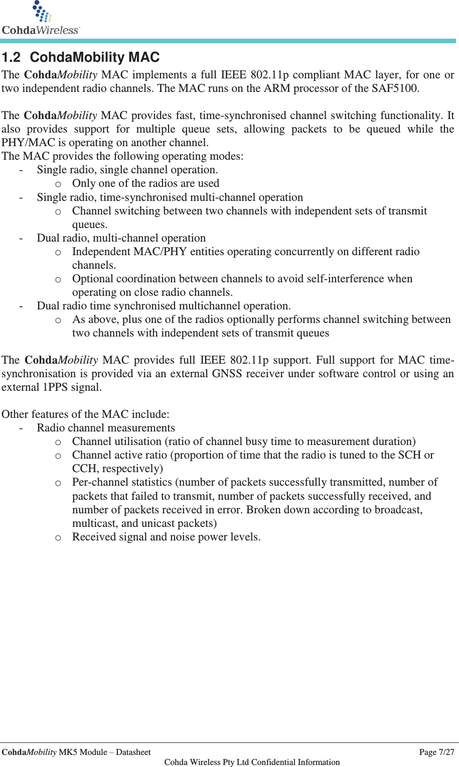   CohdaMobility MK5 Module – Datasheet    Page 7/27   Cohda Wireless Pty Ltd Confidential Information 1.2 CohdaMobility MAC The CohdaMobility MAC implements a full IEEE 802.11p compliant MAC layer, for one or two independent radio channels. The MAC runs on the ARM processor of the SAF5100.  The CohdaMobility MAC provides fast, time-synchronised channel switching functionality. It also provides support for multiple queue sets, allowing packets to be queued while the PHY/MAC is operating on another channel. The MAC provides the following operating modes: - Single radio, single channel operation. o Only one of the radios are used - Single radio, time-synchronised multi-channel operation o Channel switching between two channels with independent sets of transmit queues. - Dual radio, multi-channel operation o Independent MAC/PHY entities operating concurrently on different radio channels. o Optional coordination between channels to avoid self-interference when operating on close radio channels. - Dual radio time synchronised multichannel operation. o As above, plus one of the radios optionally performs channel switching between two channels with independent sets of transmit queues  The CohdaMobility MAC provides full IEEE 802.11p support. Full support for MAC time-synchronisation is provided via an external GNSS receiver under software control or using an external 1PPS signal.   Other features of the MAC include: - Radio channel measurements o Channel utilisation (ratio of channel busy time to measurement duration) o Channel active ratio (proportion of time that the radio is tuned to the SCH or CCH, respectively) o Per-channel statistics (number of packets successfully transmitted, number of packets that failed to transmit, number of packets successfully received, and number of packets received in error. Broken down according to broadcast, multicast, and unicast packets) o Received signal and noise power levels.   