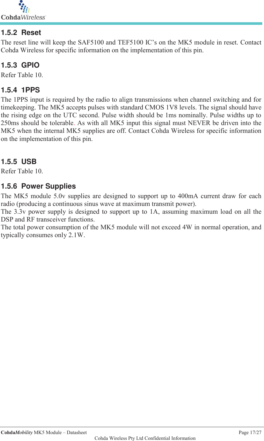   CohdaMobility MK5 Module &ndash; Datasheet    Page 17/27   Cohda Wireless Pty Ltd Confidential Information 1.5.2 Reset The reset line will keep the SAF5100 and TEF5100 IC&rsquo;s on the MK5 module in reset. Contact Cohda Wireless for specific information on the implementation of this pin.  1.5.3 GPIO Refer Table 10.  1.5.4 1PPS The 1PPS input is required by the radio to align transmissions when channel switching and for timekeeping. The MK5 accepts pulses with standard CMOS 1V8 levels. The signal should have the rising edge on the UTC second. Pulse width should be 1ms nominally. Pulse widths up to 250ms should be tolerable. As with all MK5 input this signal must NEVER be driven into the MK5 when the internal MK5 supplies are off. Contact Cohda Wireless for specific information on the implementation of this pin.  1.5.5 USB Refer Table 10. 1.5.6 Power Supplies The MK5 module 5.0v supplies are designed to support up to 400mA current draw for each radio (producing a continuous sinus wave at maximum transmit power). The 3.3v power supply is designed to support up to 1A, assuming maximum load on all the DSP and RF transceiver functions. The total power consumption of the MK5 module will not exceed 4W in normal operation, and typically consumes only 2.1W.   