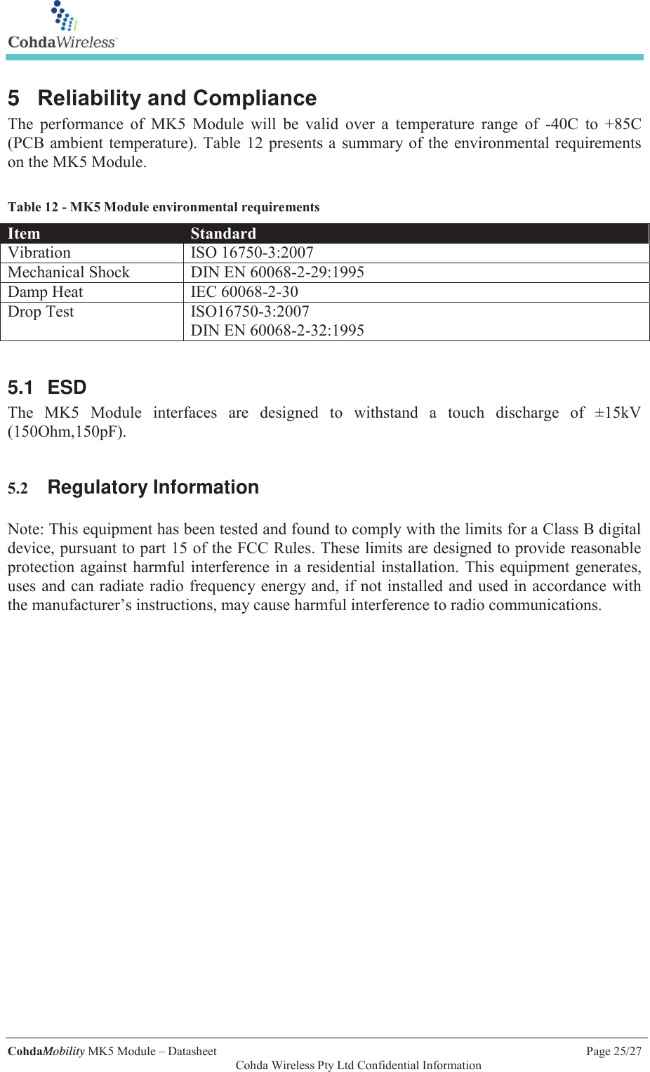   CohdaMobility MK5 Module &ndash; Datasheet    Page 25/27   Cohda Wireless Pty Ltd Confidential Information 5  Reliability and Compliance The performance of MK5 Module will be valid over a temperature range of -40C to +85C (PCB ambient temperature). Table 12 presents a summary of the environmental requirements on the MK5 Module.   Table 12 - MK5 Module environmental requirements Item  Standard Vibration  ISO 16750-3:2007 Mechanical Shock  DIN EN 60068-2-29:1995 Damp Heat  IEC 60068-2-30 Drop Test  ISO16750-3:2007 DIN EN 60068-2-32:1995  5.1 ESD The MK5 Module interfaces are designed to withstand a touch discharge of &plusmn;15kV (150Ohm,150pF).   5.2 Regulatory Information  Note: This equipment has been tested and found to comply with the limits for a Class B digital device, pursuant to part 15 of the FCC Rules. These limits are designed to provide reasonable protection against harmful interference in a residential installation. This equipment generates, uses and can radiate radio frequency energy and, if not installed and used in accordance with the manufacturer&rsquo;s instructions, may cause harmful interference to radio communications.  