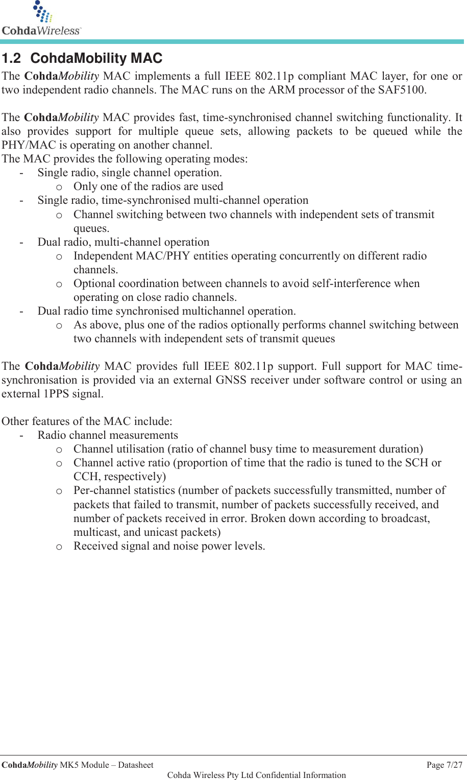   CohdaMobility MK5 Module &ndash; Datasheet    Page 7/27   Cohda Wireless Pty Ltd Confidential Information 1.2 CohdaMobility MAC The CohdaMobility MAC implements a full IEEE 802.11p compliant MAC layer, for one or two independent radio channels. The MAC runs on the ARM processor of the SAF5100.  The CohdaMobility MAC provides fast, time-synchronised channel switching functionality. It also provides support for multiple queue sets, allowing packets to be queued while the PHY/MAC is operating on another channel. The MAC provides the following operating modes: - Single radio, single channel operation. o Only one of the radios are used - Single radio, time-synchronised multi-channel operation o Channel switching between two channels with independent sets of transmit queues. - Dual radio, multi-channel operation o Independent MAC/PHY entities operating concurrently on different radio channels. o Optional coordination between channels to avoid self-interference when operating on close radio channels. - Dual radio time synchronised multichannel operation. o As above, plus one of the radios optionally performs channel switching between two channels with independent sets of transmit queues  The  CohdaMobility MAC provides full IEEE 802.11p support. Full support for MAC time-synchronisation is provided via an external GNSS receiver under software control or using an external 1PPS signal.   Other features of the MAC include: - Radio channel measurements o Channel utilisation (ratio of channel busy time to measurement duration) o Channel active ratio (proportion of time that the radio is tuned to the SCH or CCH, respectively) o Per-channel statistics (number of packets successfully transmitted, number of packets that failed to transmit, number of packets successfully received, and number of packets received in error. Broken down according to broadcast, multicast, and unicast packets) o Received signal and noise power levels.   