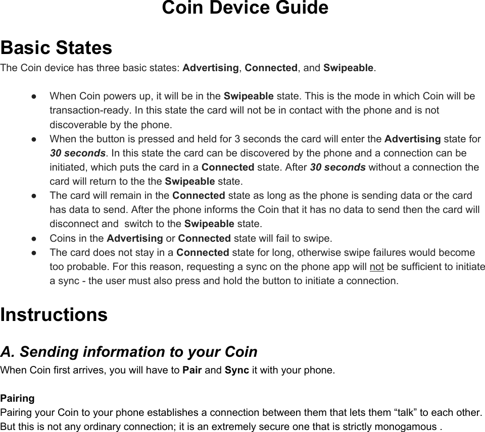 CoinDeviceGuideBasicStatesTheCoindevicehasthreebasicstates:Advertising,Connected,andSwipeable.● WhenCoinpowersup,itwillbeintheSwipeablestate.ThisisthemodeinwhichCoinwillbetransactionready.Inthisstatethecardwillnotbeincontactwiththephoneandisnotdiscoverablebythephone.● Whenthebuttonispressedandheldfor3secondsthecardwillentertheAdvertisingstatefor30seconds.Inthisstatethecardcanbediscoveredbythephoneandaconnectioncanbeinitiated,whichputsthecardinaConnectedstate.After30secondswithoutaconnectionthecardwillreturntothetheSwipeablestate.● ThecardwillremainintheConnectedstateaslongasthephoneissendingdataorthecardhasdatatosend.AfterthephoneinformstheCointhatithasnodatatosendthenthecardwilldisconnectandswitchtotheSwipeablestate.● CoinsintheAdvertisingorConnectedstatewillfailtoswipe.● ThecarddoesnotstayinaConnectedstateforlong,otherwiseswipefailureswouldbecometooprobable.Forthisreason,requestingasynconthephoneappwillnotbesufficienttoinitiateasynctheusermustalsopressandholdthebuttontoinitiateaconnection.InstructionsA.SendinginformationtoyourCoinWhenCoinfirstarrives,youwillhavetoPairandSyncitwithyourphone.PairingPairingyourCointoyourphoneestablishesaconnectionbetweenthemthatletsthem“talk”toeachother.Butthisisnotanyordinaryconnection;itisanextremelysecureonethatisstrictlymonogamous.