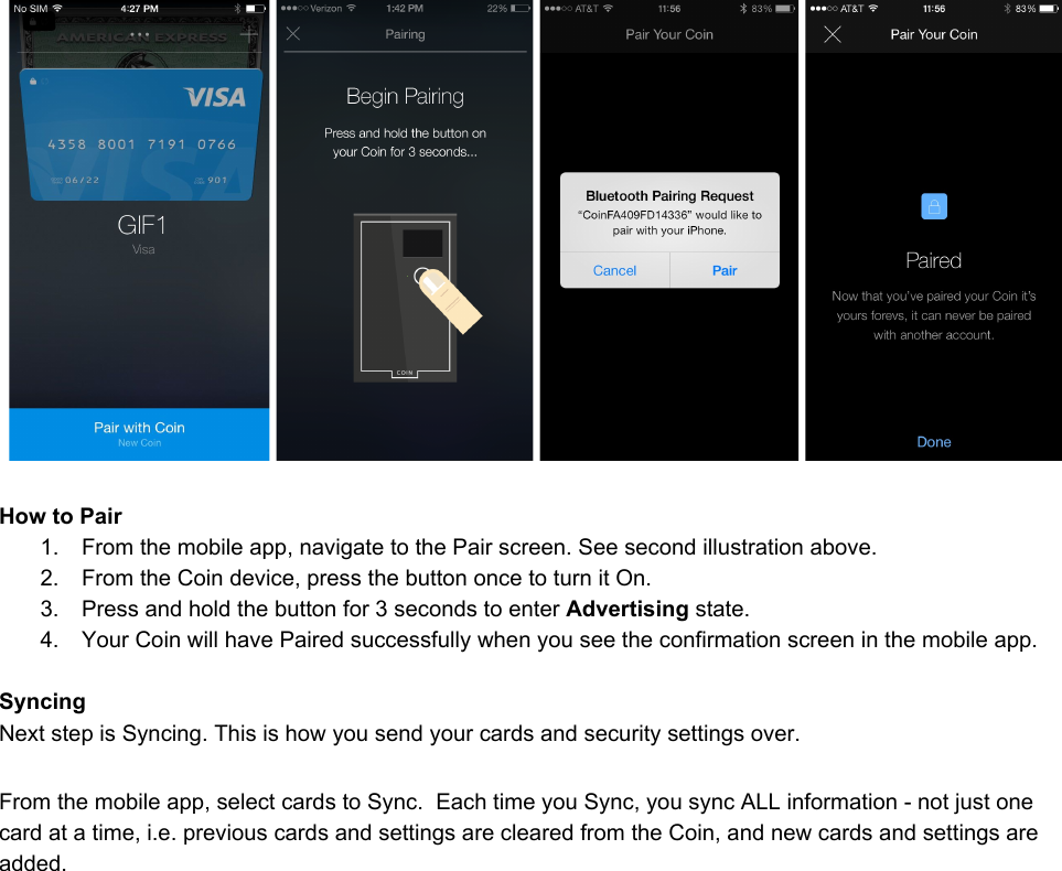 HowtoPair1. Fromthemobileapp,navigatetothePairscreen.Seesecondillustrationabove.2. FromtheCoindevice,pressthebuttononcetoturnitOn.3. Pressandholdthebuttonfor3secondstoenterAdvertisingstate.4. YourCoinwillhavePairedsuccessfullywhenyouseetheconfirmationscreeninthemobileapp.SyncingNextstepisSyncing.Thisishowyousendyourcardsandsecuritysettingsover.Fromthemobileapp,selectcardstoSync.EachtimeyouSync,yousyncALLinformationnotjustonecardatatime,i.e.previouscardsandsettingsareclearedfromtheCoin,andnewcardsandsettingsareadded.