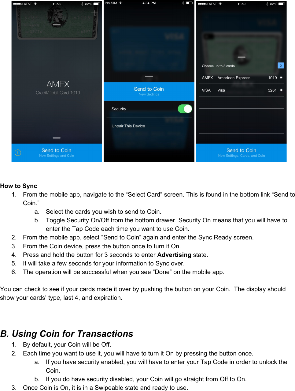 HowtoSync1. Fromthemobileapp,navigatetothe“SelectCard”screen.Thisisfoundinthebottomlink“SendtoCoin.”a. SelectthecardsyouwishtosendtoCoin.b. ToggleSecurityOn/Offfromthebottomdrawer.SecurityOnmeansthatyouwillhavetoentertheTapCodeeachtimeyouwanttouseCoin.2. Fromthemobileapp,select“SendtoCoin”againandentertheSyncReadyscreen.3. FromtheCoindevice,pressthebuttononcetoturnitOn.4. Pressandholdthebuttonfor3secondstoenterAdvertisingstate.5. ItwilltakeafewsecondsforyourinformationtoSyncover.6. Theoperationwillbesuccessfulwhenyousee“Done”onthemobileapp.YoucanchecktoseeifyourcardsmadeitoverbypushingthebuttononyourCoin.Thedisplayshouldshowyourcards’type,last4,andexpiration.B.UsingCoinforTransactions1. Bydefault,yourCoinwillbeOff.2. Eachtimeyouwanttouseit,youwillhavetoturnitOnbypressingthebuttononce.a. Ifyouhavesecurityenabled,youwillhavetoenteryourTapCodeinordertounlocktheCoin.b. Ifyoudohavesecuritydisabled,yourCoinwillgostraightfromOfftoOn.3. OnceCoinisOn,itisinaSwipeablestateandreadytouse.