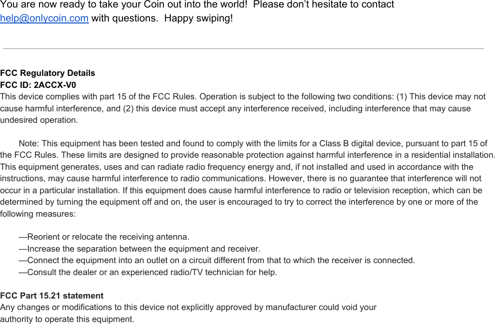 YouarenowreadytotakeyourCoinoutintotheworld!Pleasedon’thesitatetocontacthelp@onlycoin.comwithquestions.Happyswiping!FCCRegulatoryDetailsFCCID:2ACCXV0Thisdevicecomplieswithpart15oftheFCCRules.Operationissubjecttothefollowingtwoconditions:(1)Thisdevicemaynotcauseharmfulinterference,and(2)thisdevicemustacceptanyinterferencereceived,includinginterferencethatmaycauseundesiredoperation.Note:ThisequipmenthasbeentestedandfoundtocomplywiththelimitsforaClassBdigitaldevice,pursuanttopart15oftheFCCRules.Theselimitsaredesignedtoprovidereasonableprotectionagainstharmfulinterferenceinaresidentialinstallation.Thisequipmentgenerates,usesandcanradiateradiofrequencyenergyand,ifnotinstalledandusedinaccordancewiththeinstructions,maycauseharmfulinterferencetoradiocommunications.However,thereisnoguaranteethatinterferencewillnotoccurinaparticularinstallation.Ifthisequipmentdoescauseharmfulinterferencetoradioortelevisionreception,whichcanbedeterminedbyturningtheequipmentoffandon,theuserisencouragedtotrytocorrecttheinterferencebyoneormoreofthefollowingmeasures:—Reorientorrelocatethereceivingantenna.—Increasetheseparationbetweentheequipmentandreceiver.—Connecttheequipmentintoanoutletonacircuitdifferentfromthattowhichthereceiverisconnected.—Consultthedealeroranexperiencedradio/TVtechnicianforhelp.FCCPart15.21statementAnychangesormodificationstothisdevicenotexplicitlyapprovedbymanufacturercouldvoidyourauthoritytooperatethisequipment.