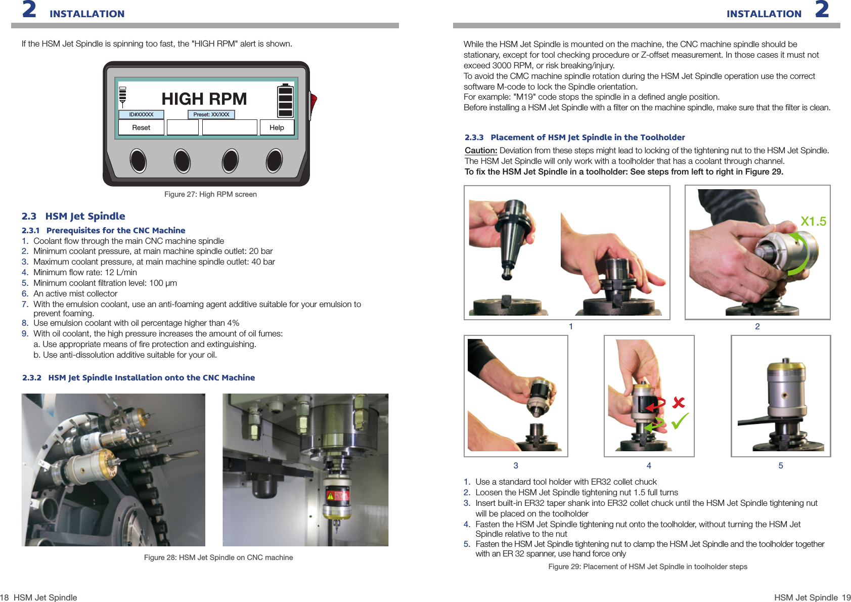 18 19HSM Jet SpindleHSM Jet SpindleINSTALLATION   22   INSTALLATION2.3   HSM Jet Spindle2.3.1   Prerequisites for the CNC Machine1.  Coolant ﬂow through the main CNC machine spindle2.  Minimum coolant pressure, at main machine spindle outlet: 20 bar3.  Maximum coolant pressure, at main machine spindle outlet: 40 bar4.  Minimum ﬂow rate: 12 L/min 5.  Minimum coolant ﬁltration level: 100 µm6.  An active mist collector7.  With the emulsion coolant, use an anti-foaming agent additive suitable for your emulsion to prevent foaming.8.  Use emulsion coolant with oil percentage higher than 4%9.  With oil coolant, the high pressure increases the amount of oil fumes:a. Use appropriate means of ﬁre protection and extinguishing.b. Use anti-dissolution additive suitable for your oil.2.3.2   HSM Jet Spindle Installation onto the CNC MachineFigure 28: HSM Jet Spindle on CNC machineIf the HSM Jet Spindle is spinning too fast, the &quot;HIGH RPM&quot; alert is shown.Figure 27: High RPM screenHIGH RPMID#XXXXXHelpPreset: XX/XXXResetFigure 29: Placement of HSM Jet Spindle in toolholder steps1.  Use a standard tool holder with ER32 collet chuck2.  Loosen the HSM Jet Spindle tightening nut 1.5 full turns3.  Insert built-in ER32 taper shank into ER32 collet chuck until the HSM Jet Spindle tightening nut will be placed on the toolholder4.  Fasten the HSM Jet Spindle tightening nut onto the toolholder, without turning the HSM Jet Spindle relative to the nut5.  Fasten the HSM Jet Spindle tightening nut to clamp the HSM Jet Spindle and the toolholder together with an ER 32 spanner, use hand force onlyX1.5134 52While the HSM Jet Spindle is mounted on the machine, the CNC machine spindle should be stationary, except for tool checking procedure or Z-offset measurement. In those cases it must not exceed 3000 RPM, or risk breaking/injury.To avoid the CMC machine spindle rotation during the HSM Jet Spindle operation use the correct software M-code to lock the Spindle orientation.For example: &quot;M19&quot; code stops the spindle in a deﬁned angle position.Before installing a HSM Jet Spindle with a ﬁlter on the machine spindle, make sure that the ﬁlter is clean.2.3.3   Placement of HSM Jet Spindle in the ToolholderCaution: Deviation from these steps might lead to locking of the tightening nut to the HSM Jet Spindle. The HSM Jet Spindle will only work with a toolholder that has a coolant through channel.To ﬁx the HSM Jet Spindle in a toolholder: See steps from left to right in Figure 29.