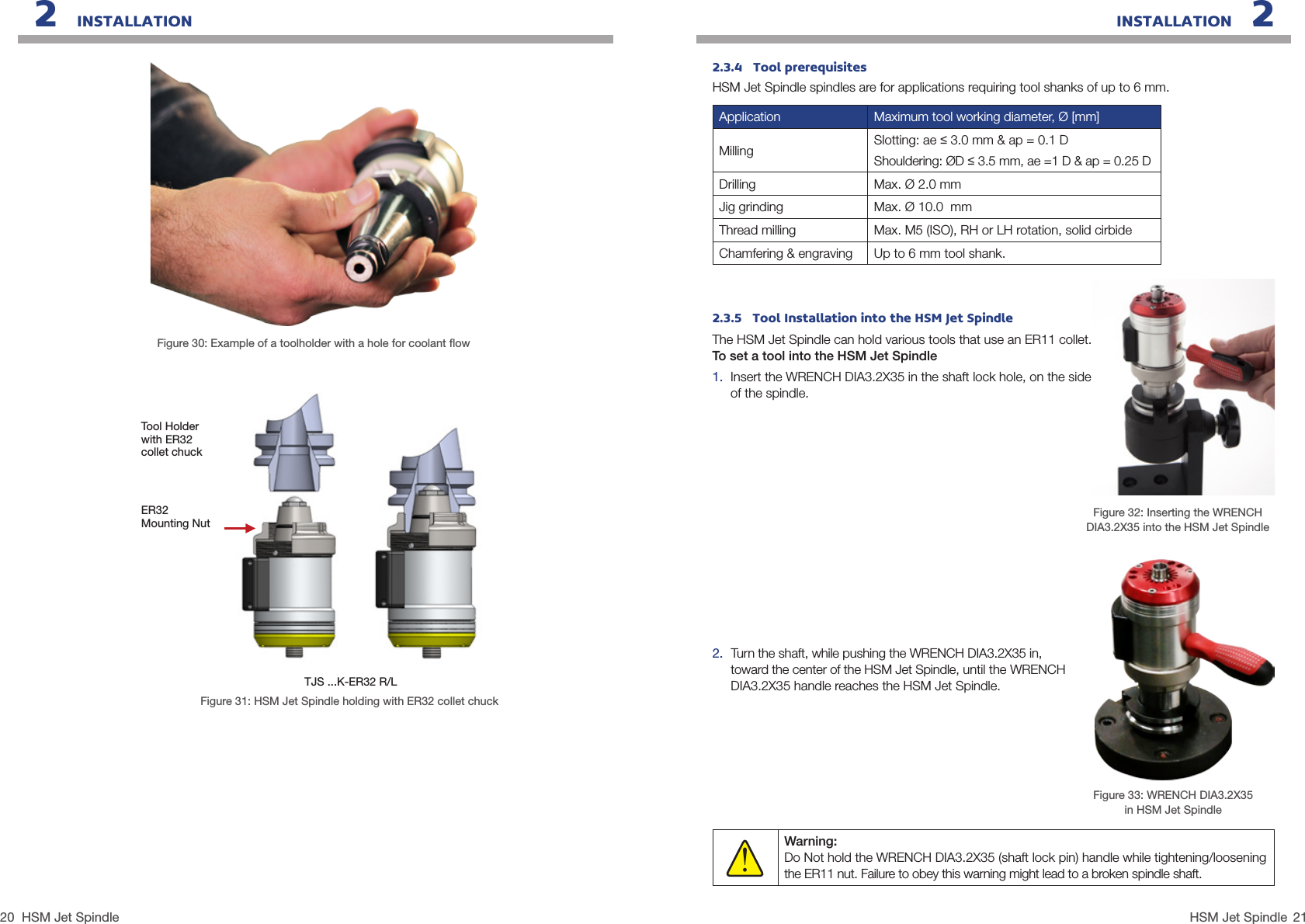 20 21HSM Jet SpindleHSM Jet SpindleINSTALLATION   22   INSTALLATIONFigure 30: Example of a toolholder with a hole for coolant ﬂowFigure 31: HSM Jet Spindle holding with ER32 collet chuckTool Holderwith ER32 collet chuckTJS ...K-ER32 R/LER32 Mounting Nut2.  Turn the shaft, while pushing the WRENCH DIA3.2X35 in, toward the center of the HSM Jet Spindle, until the WRENCH DIA3.2X35 handle reaches the HSM Jet Spindle.Warning: Do Not hold the WRENCH DIA3.2X35 (shaft lock pin) handle while tightening/loosening the ER11 nut. Failure to obey this warning might lead to a broken spindle shaft.!Figure 33: WRENCH DIA3.2X35 in HSM Jet Spindle Figure 32: Inserting the WRENCH DIA3.2X35 into the HSM Jet Spindle 2.3.5   Tool Installation into the HSM Jet SpindleThe HSM Jet Spindle can hold various tools that use an ER11 collet.To set a tool into the HSM Jet Spindle 1.  Insert the WRENCH DIA3.2X35 in the shaft lock hole, on the side of the spindle.2.3.4   Tool prerequisitesHSM Jet Spindle spindles are for applications requiring tool shanks of up to 6 mm.Application Maximum tool working diameter, Ø [mm]Milling Slotting: ae ≤ 3.0 mm &amp; ap = 0.1 DShouldering: ØD ≤ 3.5 mm, ae =1 D &amp; ap = 0.25 DDrilling Max. Ø 2.0 mmJig grinding Max. Ø 10.0  mmThread milling Max. M5 (ISO), RH or LH rotation, solid cirbideChamfering &amp; engraving Up to 6 mm tool shank.