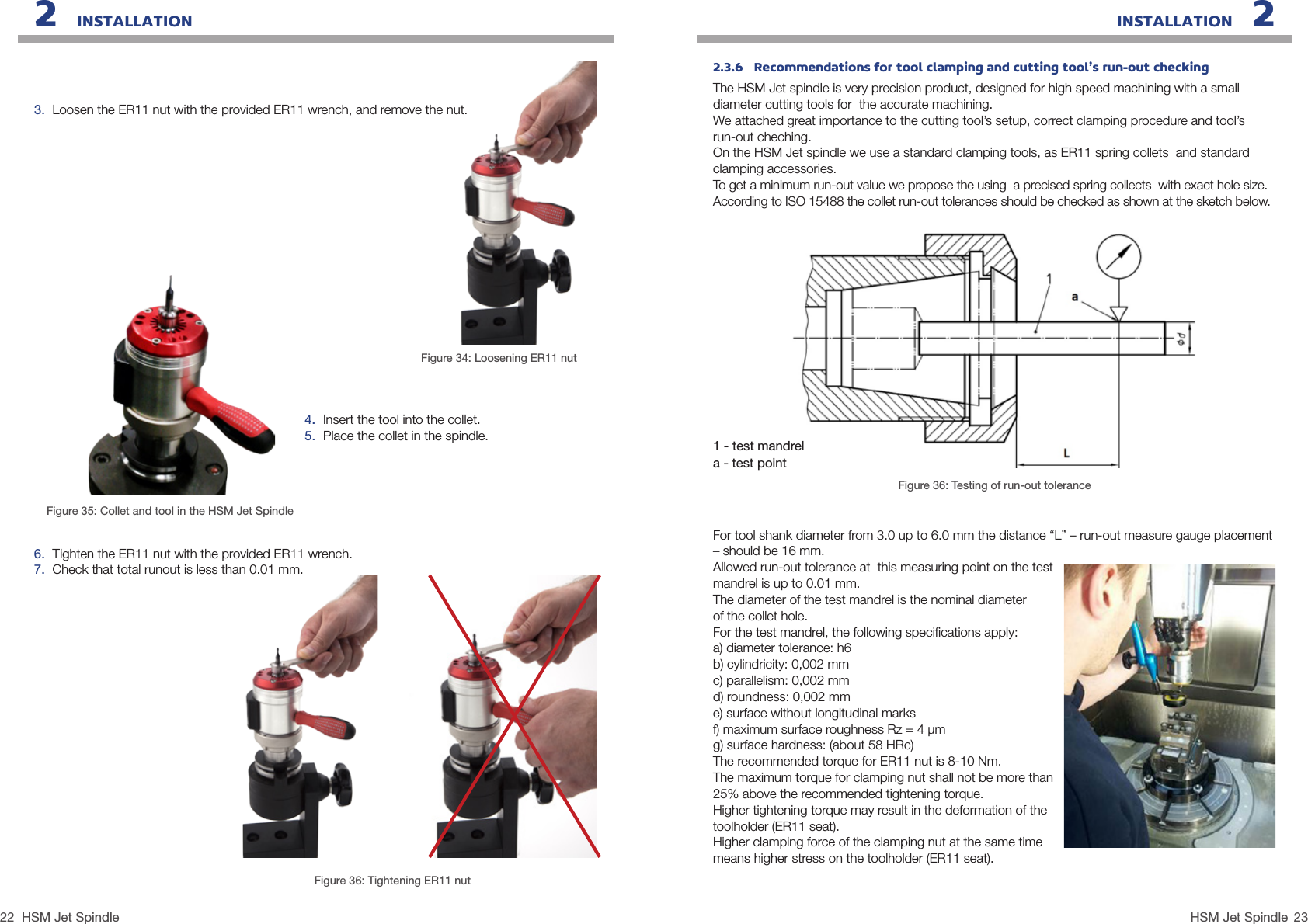 22 23HSM Jet SpindleHSM Jet SpindleINSTALLATION   22   INSTALLATION3.  Loosen the ER11 nut with the provided ER11 wrench, and remove the nut.Figure 34: Loosening ER11 nut4.  Insert the tool into the collet.5.  Place the collet in the spindle.6.  Tighten the ER11 nut with the provided ER11 wrench.7.  Check that total runout is less than 0.01 mm.Figure 36: Tightening ER11 nutFigure 35: Collet and tool in the HSM Jet Spindle 2.3.6   Recommendations for tool clamping and cutting tool’s run-out checkingThe HSM Jet spindle is very precision product, designed for high speed machining with a small diameter cutting tools for  the accurate machining.We attached great importance to the cutting tool’s setup, correct clamping procedure and tool’s  run-out cheching.On the HSM Jet spindle we use a standard clamping tools, as ER11 spring collets  and standard clamping accessories.To get a minimum run-out value we propose the using  a precised spring collects  with exact hole size.According to ISO 15488 the collet run-out tolerances should be checked as shown at the sketch below.1 - test mandrela - test pointFigure 36: Testing of run-out toleranceFor tool shank diameter from 3.0 up to 6.0 mm the distance “L” – run-out measure gauge placement – should be 16 mm.Allowed run-out tolerance at  this measuring point on the test mandrel is up to 0.01 mm.The diameter of the test mandrel is the nominal diameter  of the collet hole.For the test mandrel, the following speciﬁcations apply:a) diameter tolerance: h6 b) cylindricity: 0,002 mm c) parallelism: 0,002 mm d) roundness: 0,002 mm e) surface without longitudinal marks f) maximum surface roughness Rz = 4 µm g) surface hardness: (about 58 HRc)The recommended torque for ER11 nut is 8-10 Nm.The maximum torque for clamping nut shall not be more than 25% above the recommended tightening torque.Higher tightening torque may result in the deformation of the toolholder (ER11 seat).Higher clamping force of the clamping nut at the same time means higher stress on the toolholder (ER11 seat).