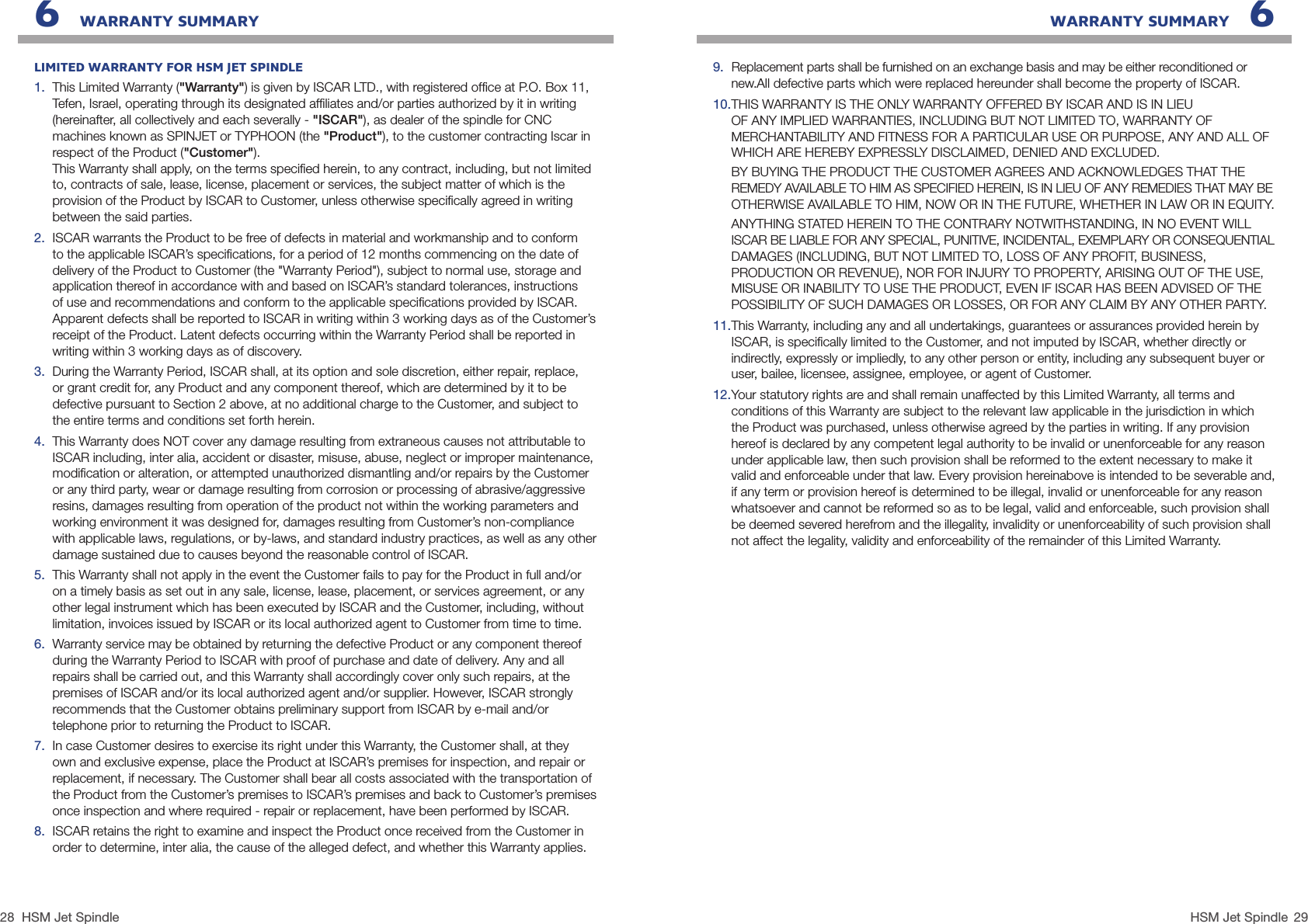 28 29HSM Jet SpindleHSM Jet Spindle WARRANTY SUMMARY   6LIMITED WARRANTY FOR HSM JET SPINDLE1.  This Limited Warranty (&quot;Warranty&quot;) is given by ISCAR LTD., with registered ofﬁce at P.O. Box 11,  Tefen, Israel, operating through its designated afﬁliates and/or parties authorized by it in writing (hereinafter, all collectively and each severally - &quot;ISCAR&quot;), as dealer of the spindle for CNC machines known as SPINJET or TYPHOON (the &quot;Product&quot;), to the customer contracting Iscar in respect of the Product (&quot;Customer&quot;). This Warranty shall apply, on the terms speciﬁed herein, to any contract, including, but not limited to, contracts of sale, lease, license, placement or services, the subject matter of which is the provision of the Product by ISCAR to Customer, unless otherwise speciﬁcally agreed in writing between the said parties.2.  ISCAR warrants the Product to be free of defects in material and workmanship and to conform to the applicable ISCAR’s speciﬁcations, for a period of 12 months commencing on the date of delivery of the Product to Customer (the &quot;Warranty Period&quot;), subject to normal use, storage and application thereof in accordance with and based on ISCAR’s standard tolerances, instructions of use and recommendations and conform to the applicable speciﬁcations provided by ISCAR. Apparent defects shall be reported to ISCAR in writing within 3 working days as of the Customer’s receipt of the Product. Latent defects occurring within the Warranty Period shall be reported in writing within 3 working days as of discovery.3.  During the Warranty Period, ISCAR shall, at its option and sole discretion, either repair, replace, or grant credit for, any Product and any component thereof, which are determined by it to be defective pursuant to Section 2 above, at no additional charge to the Customer, and subject to the entire terms and conditions set forth herein.4.  This Warranty does NOT cover any damage resulting from extraneous causes not attributable to ISCAR including, inter alia, accident or disaster, misuse, abuse, neglect or improper maintenance, modiﬁcation or alteration, or attempted unauthorized dismantling and/or repairs by the Customer or any third party, wear or damage resulting from corrosion or processing of abrasive/aggressive resins, damages resulting from operation of the product not within the working parameters and working environment it was designed for, damages resulting from Customer’s non-compliance with applicable laws, regulations, or by-laws, and standard industry practices, as well as any other damage sustained due to causes beyond the reasonable control of ISCAR. 5.  This Warranty shall not apply in the event the Customer fails to pay for the Product in full and/or on a timely basis as set out in any sale, license, lease, placement, or services agreement, or any other legal instrument which has been executed by ISCAR and the Customer, including, without limitation, invoices issued by ISCAR or its local authorized agent to Customer from time to time.6.  Warranty service may be obtained by returning the defective Product or any component thereof during the Warranty Period to ISCAR with proof of purchase and date of delivery. Any and all repairs shall be carried out, and this Warranty shall accordingly cover only such repairs, at the premises of ISCAR and/or its local authorized agent and/or supplier. However, ISCAR strongly recommends that the Customer obtains preliminary support from ISCAR by e-mail and/or telephone prior to returning the Product to ISCAR.7.  In case Customer desires to exercise its right under this Warranty, the Customer shall, at they own and exclusive expense, place the Product at ISCAR’s premises for inspection, and repair or replacement, if necessary. The Customer shall bear all costs associated with the transportation of the Product from the Customer’s premises to ISCAR’s premises and back to Customer’s premises once inspection and where required - repair or replacement, have been performed by ISCAR.8.  ISCAR retains the right to examine and inspect the Product once received from the Customer in order to determine, inter alia, the cause of the alleged defect, and whether this Warranty applies.6   WARRANTY SUMMARY9.  Replacement parts shall be furnished on an exchange basis and may be either reconditioned or new.All defective parts which were replaced hereunder shall become the property of ISCAR.10. THIS WARRANTY IS THE ONLY WARRANTY OFFERED BY ISCAR AND IS IN LIEU OF ANY IMPLIED WARRANTIES, INCLUDING BUT NOT LIMITED TO, WARRANTY OF MERCHANTABILITY AND FITNESS FOR A PARTICULAR USE OR PURPOSE, ANY AND ALL OF WHICH ARE HEREBY EXPRESSLY DISCLAIMED, DENIED AND EXCLUDED.  BY BUYING THE PRODUCT THE CUSTOMER AGREES AND ACKNOWLEDGES THAT THE REMEDY AVAILABLE TO HIM AS SPECIFIED HEREIN, IS IN LIEU OF ANY REMEDIES THAT MAY BE OTHERWISE AVAILABLE TO HIM, NOW OR IN THE FUTURE, WHETHER IN LAW OR IN EQUITY. ANYTHING STATED HEREIN TO THE CONTRARY NOTWITHSTANDING, IN NO EVENT WILL  ISCAR BE LIABLE FOR ANY SPECIAL, PUNITIVE, INCIDENTAL, EXEMPLARY OR CONSEQUENTIAL  DAMAGES (INCLUDING, BUT NOT LIMITED TO, LOSS OF ANY PROFIT, BUSINESS, PRODUCTION OR REVENUE), NOR FOR INJURY TO PROPERTY, ARISING OUT OF THE USE, MISUSE OR INABILITY TO USE THE PRODUCT, EVEN IF ISCAR HAS BEEN ADVISED OF THE POSSIBILITY OF SUCH DAMAGES OR LOSSES, OR FOR ANY CLAIM BY ANY OTHER PARTY. 11. This Warranty, including any and all undertakings, guarantees or assurances provided herein by ISCAR, is speciﬁcally limited to the Customer, and not imputed by ISCAR, whether directly or indirectly, expressly or impliedly, to any other person or entity, including any subsequent buyer or user, bailee, licensee, assignee, employee, or agent of Customer.12. Your statutory rights are and shall remain unaffected by this Limited Warranty, all terms and conditions of this Warranty are subject to the relevant law applicable in the jurisdiction in which the Product was purchased, unless otherwise agreed by the parties in writing. If any provision hereof is declared by any competent legal authority to be invalid or unenforceable for any reason under applicable law, then such provision shall be reformed to the extent necessary to make it valid and enforceable under that law. Every provision hereinabove is intended to be severable and, if any term or provision hereof is determined to be illegal, invalid or unenforceable for any reason whatsoever and cannot be reformed so as to be legal, valid and enforceable, such provision shall be deemed severed herefrom and the illegality, invalidity or unenforceability of such provision shall not affect the legality, validity and enforceability of the remainder of this Limited Warranty. 