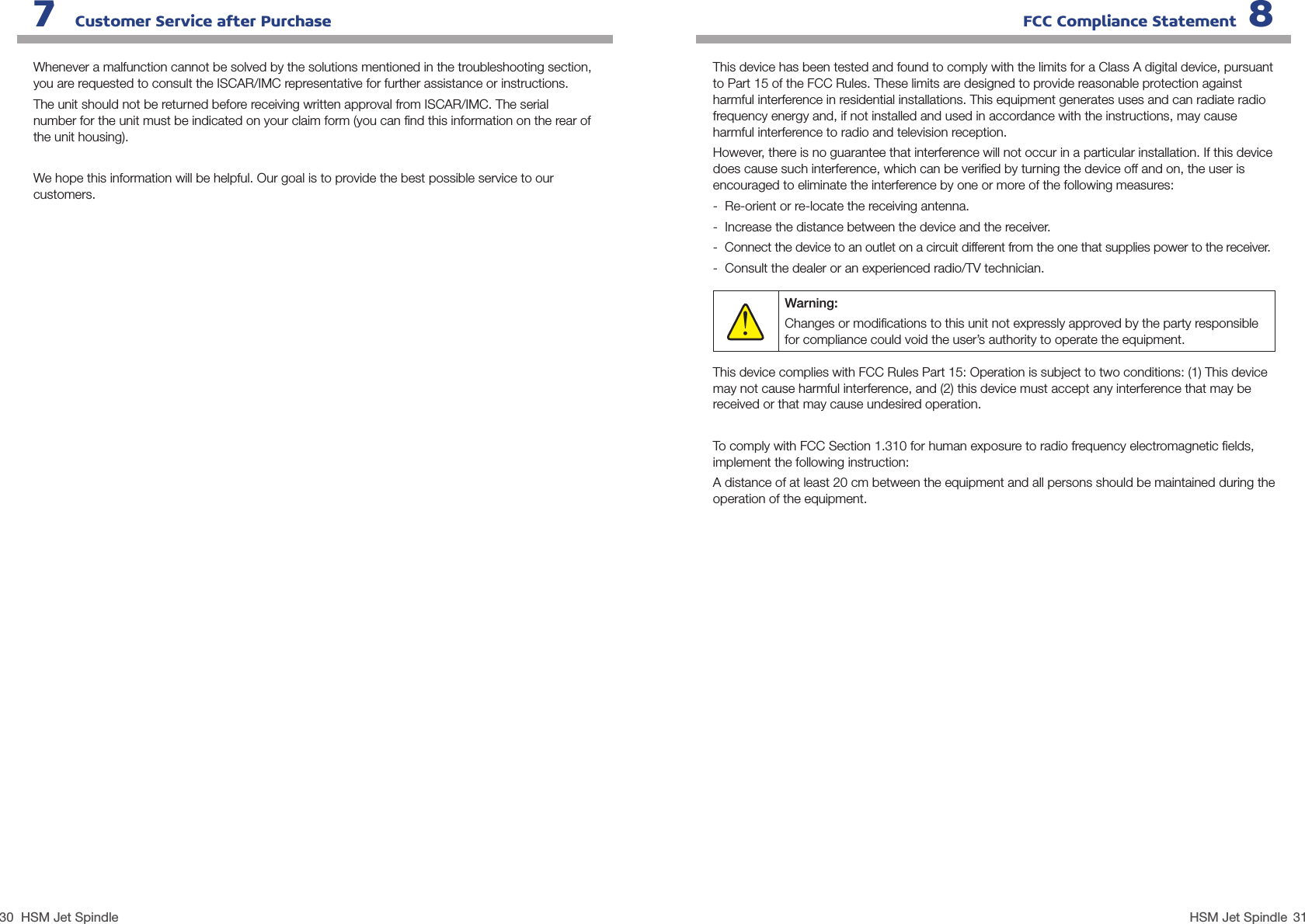 30 31HSM Jet SpindleHSM Jet SpindleWhenever a malfunction cannot be solved by the solutions mentioned in the troubleshooting section, you are requested to consult the ISCAR/IMC representative for further assistance or instructions. The unit should not be returned before receiving written approval from ISCAR/IMC. The serial   number for the unit must be indicated on your claim form (you can ﬁnd this information on the rear of the unit housing).  We hope this information will be helpful. Our goal is to provide the best possible service to our customers.This device has been tested and found to comply with the limits for a Class A digital device, pursuant to Part 15 of the FCC Rules. These limits are designed to provide reasonable protection against harmful interference in residential installations. This equipment generates uses and can radiate radio frequency energy and, if not installed and used in accordance with the instructions, may cause harmful interference to radio and television reception.However, there is no guarantee that interference will not occur in a particular installation. If this device does cause such interference, which can be veriﬁed by turning the device off and on, the user is encouraged to eliminate the interference by one or more of the following measures:-  Re-orient or re-locate the receiving antenna.-  Increase the distance between the device and the receiver.-  Connect the device to an outlet on a circuit different from the one that supplies power to the receiver.-  Consult the dealer or an experienced radio/TV technician.This device complies with FCC Rules Part 15: Operation is subject to two conditions: (1) This device may not cause harmful interference, and (2) this device must accept any interference that may be received or that may cause undesired operation.To comply with FCC Section 1.310 for human exposure to radio frequency electromagnetic ﬁelds, implement the following instruction:A distance of at least 20 cm between the equipment and all persons should be maintained during the operation of the equipment.7   Customer Service after Purchase     FCC Compliance Statement 8Warning:Changes or modiﬁcations to this unit not expressly approved by the party responsible for compliance could void the user’s authority to operate the equipment.!