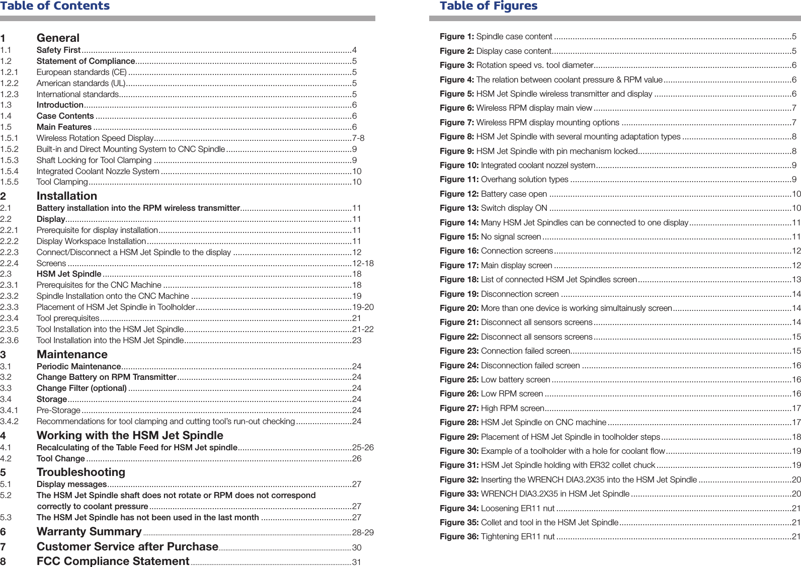  Table of Contents1 General1.1  Safety First ....................................................................................................................41.2  Statement of Compliance .............................................................................................51.2.1  European standards (CE) ................................................................................................51.2.2  American standards (UL) .................................................................................................51.2.3  International standards ....................................................................................................51.3  Introduction ...................................................................................................................61.4  Case Contents ..............................................................................................................61.5  Main Features ...............................................................................................................61.5.1  Wireless Rotation Speed Display .....................................................................................7-81.5.2  Built-in and Direct Mounting System to CNC Spindle ......................................................91.5.3  Shaft Locking for Tool Clamping .....................................................................................91.5.4  Integrated Coolant Nozzle System ..................................................................................101.5.5  Tool Clamping .................................................................................................................102 Installation2.1  Battery installation into the RPM wireless transmitter ................................................112.2  Display ...........................................................................................................................112.2.1  Prerequisite for display installation ...................................................................................112.2.2  Display Workspace Installation ........................................................................................112.2.3  Connect/Disconnect a HSM Jet Spindle to the display ...................................................122.2.4 Screens ..........................................................................................................................12-182.3  HSM Jet Spindle ...........................................................................................................182.3.1  Prerequisites for the CNC Machine .................................................................................182.3.2  Spindle Installation onto the CNC Machine .....................................................................192.3.3  Placement of HSM Jet Spindle in Toolholder ...................................................................19-202.3.4  Tool prerequisites ............................................................................................................212.3.5  Tool Installation into the HSM Jet Spindle ........................................................................21-222.3.6  Tool Installation into the HSM Jet Spindle ........................................................................233 Maintenance3.1  Periodic Maintenance ...................................................................................................243.2  Change Battery on RPM Transmitter ...........................................................................243.3  Change Filter (optional) ................................................................................................243.4  Storage ..........................................................................................................................243.4.1 Pre-Storage ....................................................................................................................243.4.2  Recommendations for tool clamping and cutting tool’s run-out checking ........................24 4 Working with the HSM Jet Spindle4.1  Recalculating of the Table Feed for HSM Jet spindle ................................................. 25-264.2  Tool Change ..................................................................................................................265 Troubleshooting5.1  Display messages .........................................................................................................275.2  The HSM Jet Spindle shaft does not rotate or RPM does not correspondcorrectly to coolant pressure .......................................................................................275.3  The HSM Jet Spindle has not been used in the last month .......................................276 Warranty Summary .......................................................................................................................28-29 7 Customer Service after Purchase............................................................................ 308 FCC Compliance Statement ............................................................................................ 31Figure 1: Spindle case content ......................................................................................................5Figure 2: Display case content .......................................................................................................5Figure 3: Rotation speed vs. tool diameter.....................................................................................6Figure 4: The relation between coolant pressure &amp; RPM value .......................................................6Figure 5: HSM Jet Spindle wireless transmitter and display ...........................................................6Figure 6: Wireless RPM display main view .....................................................................................7Figure 7: Wireless RPM display mounting options .........................................................................7Figure 8: HSM Jet Spindle with several mounting adaptation types ...............................................8Figure 9: HSM Jet Spindle with pin mechanism locked ..................................................................8Figure 10: Integrated coolant nozzel system ....................................................................................9Figure 11: Overhang solution types ...............................................................................................9Figure 12: Battery case open ........................................................................................................10Figure 13: Switch display ON ........................................................................................................10Figure 14: Many HSM Jet Spindles can be connected to one display ............................................11Figure 15: No signal screen ...........................................................................................................11Figure 16: Connection screens ......................................................................................................12Figure 17: Main display screen ......................................................................................................12Figure 18: List of connected HSM Jet Spindles screen ..................................................................13Figure 19: Disconnection screen ...................................................................................................14Figure 20: More than one device is working simultainusly screen ...................................................14Figure 21: Disconnect all sensors screens .....................................................................................14Figure 22: Disconnect all sensors screens .....................................................................................15Figure 23: Connection failed screen ...............................................................................................15Figure 24: Disconnection failed screen ..........................................................................................16Figure 25: Low battery screen .......................................................................................................16Figure 26: Low RPM screen ..........................................................................................................16Figure 27: High RPM screen ..........................................................................................................17Figure 28: HSM Jet Spindle on CNC machine ...............................................................................17Figure 29: Placement of HSM Jet Spindle in toolholder steps ........................................................18Figure 30: Example of a toolholder with a hole for coolant ﬂow ......................................................19Figure 31: HSM Jet Spindle holding with ER32 collet chuck ..........................................................19Figure 32: Inserting the WRENCH DIA3.2X35 into the HSM Jet Spindle ........................................20Figure 33: WRENCH DIA3.2X35 in HSM Jet Spindle .....................................................................20Figure 34: Loosening ER11 nut .....................................................................................................21Figure 35: Collet and tool in the HSM Jet Spindle ..........................................................................21Figure 36: Tightening ER11 nut .....................................................................................................21 Table of Figures