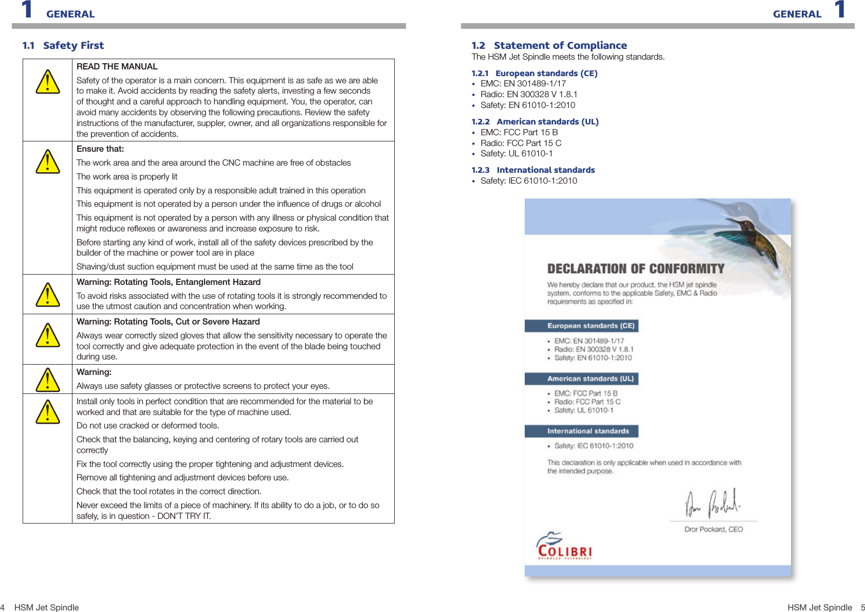 4 5HSM Jet SpindleHSM Jet Spindle1.1   Safety FirstREAD THE MANUALSafety of the operator is a main concern. This equipment is as safe as we are able to make it. Avoid accidents by reading the safety alerts, investing a few seconds of thought and a careful approach to handling equipment. You, the operator, can avoid many accidents by observing the following precautions. Review the safety instructions of the manufacturer, suppler, owner, and all organizations responsible for the prevention of accidents.Ensure that:The work area and the area around the CNC machine are free of obstaclesThe work area is properly litThis equipment is operated only by a responsible adult trained in this operationThis equipment is not operated by a person under the inﬂuence of drugs or alcoholThis equipment is not operated by a person with any illness or physical condition that might reduce reﬂexes or awareness and increase exposure to risk.Before starting any kind of work, install all of the safety devices prescribed by the builder of the machine or power tool are in place Shaving/dust suction equipment must be used at the same time as the toolWarning: Rotating Tools, Entanglement HazardTo avoid risks associated with the use of rotating tools it is strongly recommended to use the utmost caution and concentration when working.Warning: Rotating Tools, Cut or Severe HazardAlways wear correctly sized gloves that allow the sensitivity necessary to operate the tool correctly and give adequate protection in the event of the blade being touched during use.Warning:Always use safety glasses or protective screens to protect your eyes.Install only tools in perfect condition that are recommended for the material to be worked and that are suitable for the type of machine used.Do not use cracked or deformed tools.Check that the balancing, keying and centering of rotary tools are carried out correctlyFix the tool correctly using the proper tightening and adjustment devices.Remove all tightening and adjustment devices before use.Check that the tool rotates in the correct direction.Never exceed the limits of a piece of machinery. If its ability to do a job, or to do so safely, is in question - DON’T TRY IT.!!!!!!1.2   Statement of ComplianceThe HSM Jet Spindle meets the following standards.1.2.1   European standards (CE)•  EMC: EN 301489-1/17                                  •  Radio: EN 300328 V 1.8.1•  Safety: EN 61010-1:2010    1.2.2   American standards (UL)•  EMC: FCC Part 15 B       •  Radio: FCC Part 15 C    •  Safety: UL 61010-11.2.3   International standards•  Safety: IEC 61010-1:20101   GENERAL GENERAL   1