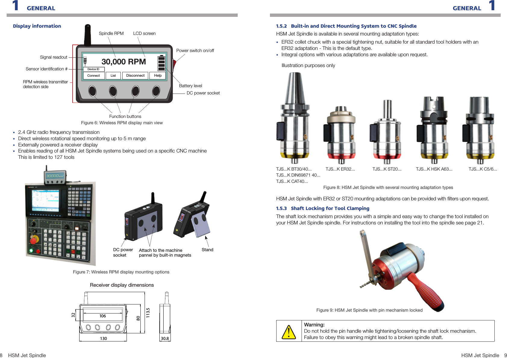 8 9HSM Jet SpindleHSM Jet Spindle1   GENERAL GENERAL   1Connect List DisconnectDevice IDHelp30,000 RPMDisplay information•  2.4 GHz radio frequency transmission•  Direct wireless rotational speed monitoring up to 5 m range•  Externally powered a receiver display•  Enables reading of all HSM Jet Spindle systems being used on a speciﬁc CNC machine This is limited to 127 toolsFigure 7: Wireless RPM display mounting optionsFigure 6: Wireless RPM display main view80113.51303210630.8REVISIONSZONEREV.DESCRIPTIONDATEAPPROVED01BA8764DC5123AB4321CFEDmmMATERIAL:PER:HARDNESS:PER:Sketched in SolidWorks vAPPROVEDCHECKEDDESIGNWEIGHT:  grams  refOPERATION NAME DIMENSIONS ARE INSIZEA3DRAWNNAMEDATESCALE :2:1SURFACEROUGHNESS:PART NoREV. :Part NameProjectN7COATING:PER:SIGNATSHEETSSHEET1 of 1File Name &amp; Path: / receiver_general_assy_11_2_2014.SlddrwORIGINALLYAPPROVEDTyphoonTJS control panelreceiver_general_assy_11_2_2014 HRcUnspecied tolerances 0.1; 030&apos;.Break all sharp edges R0.2 max or 0.2x45 chamfer.PROJECTION STYLEFINAL DRAWING00R.BR.BR.B.24/09/1324/09/1312/02/1412/02/14R.B.The information disclosed in this document is proprietary to Colibri spindles Ltd. and may not be used for manufacture or any other purpose without the written consent of Colibri spindles Ltd.confidentialReceiver display dimensionsSpindle RPM LCD screenBattery levelFunction buttonsSensor identiﬁcation #Signal readoutPower switch on/offDC power socket RPM wireless transmitter detection sideStandDC powersocket Attach to the machine pannel by built-in magnetsFigure 8: HSM Jet Spindle with several mounting adaptation typesHSM Jet Spindle with ER32 or ST20 mounting adaptations can be provided with ﬁlters upon request.1.5.3   Shaft Locking for Tool ClampingThe shaft lock mechanism provides you with a simple and easy way to change the tool installed on your HSM Jet Spindle spindle. For instructions on installing the tool into the spindle see page 21.Figure 9: HSM Jet Spindle with pin mechanism lockedWarning:  Do not hold the pin handle while tightening/loosening the shaft lock mechanism.  Failure to obey this warning might lead to a broken spindle shaft.!1.5.2   Built-in and Direct Mounting System to CNC SpindleHSM Jet Spindle is available in several mounting adaptation types:•  ER32 collet chuck with a special tightening nut, suitable for all standard tool holders with an ER32 adaptation - This is the default type.•  Integral options with various adaptations are available upon request.Illustration purposes onlyTJS...K BT30/40...TJS...K DIN69871 40...TJS...K CAT40...TJS...K C5/6...TJS...K ER32... TJS...K ST20... TJS...K HSK A63...